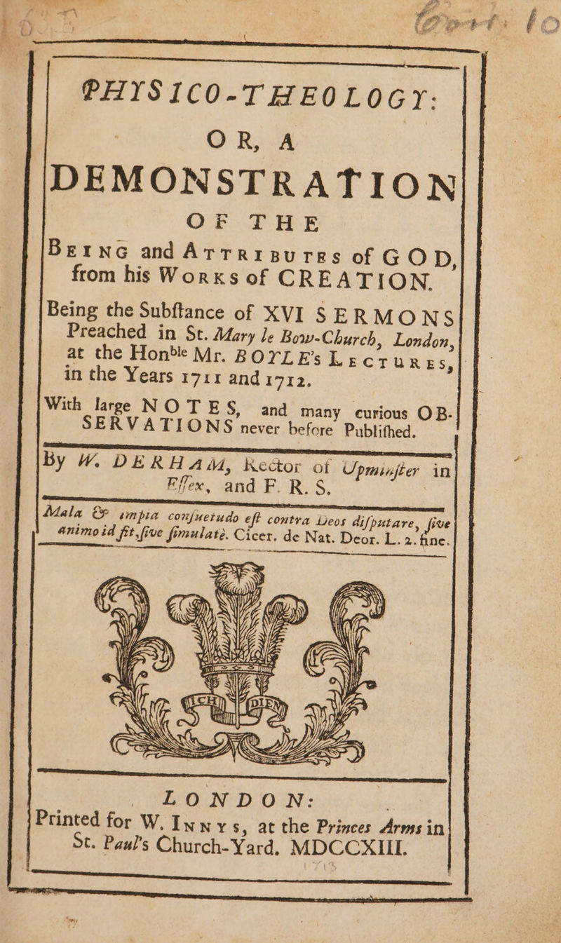 PHISICO-THEOLOGY: OR, A DEMONSTRATION OF THE BernG andArtripurrs of GOD, from his Works of CREATION. Being the Subftance of XVI SERMONS Preached in St. Mary Je Bow-Church, London, at the Honbe Mr. BOYLEs Lecrur ES,} in the Years 1711 and iid, With large NOTES, and many curious OB.| SERVATIONS never before Publithed. - — ens ; tees fl . By W% DERH AM, Kector ot Upminfter in Filo, and F. R. S. Mala &amp; impia conjuetudo eft contra Leos difputare, five animoid fit,five fimulate. Cicer. de Nat. Deor. L. 2. fine. a a aetenneearnne eC LONDON: are Printed for W. Innys , at the Princes Arms in St. Paul’s Church-Yard, MDCCXIIL.