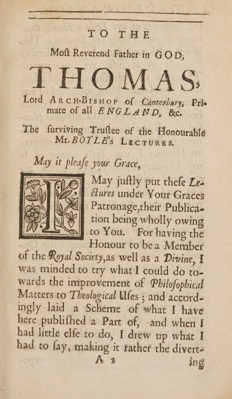 — , &gt; ~ LTE EES RC TO THE Moft Reveretid Father in GOD; THOMAS Lord ArcuBrisuov of Canterbury; Pris mate of all ENGLAND, &amp;c. The furviving Truftee of the Honourablé Mr.BOTLE’s Lecrurss. | May it pleafe your Grace, = May juftly put thefe Les clures under Your Graces &lt;i) Patronage,theit Publicas if tion being wholly owing si} co You. For having the Honour to bea Member of the Royal Society,as well as a Divine, I was minded to try what I could do to- wards the improvement of Philofophical Matters to Theological Ufes : and accord- ingly laid a Scheme of what I have here publifhed a Part of, -and when I had little elfe to do, | drew up what I had to fay, making it tather the diverts fe 2 ing