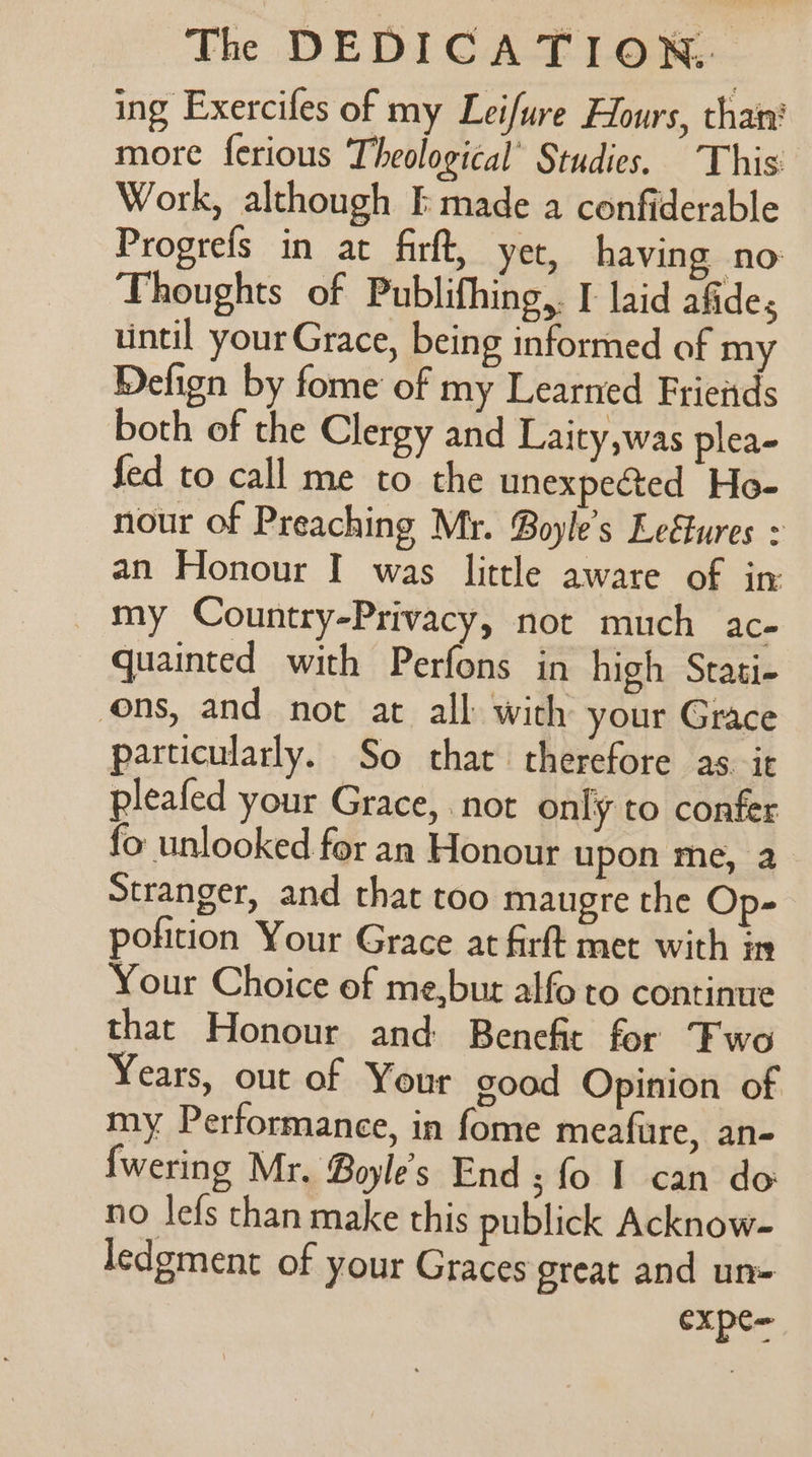 ing Exercifes of my Leifure Hours, than’ more ferious Theological’ Studies. This’ Work, although I made a confiderable Progrefs in at firft, yet, having no Thoughts of Publifhing,. I laid afides until your Grace, being informed of my Defign by fome of my Learned Frieids both of the Clergy and Laity,was plea- fed to call me to the unexpected Ho- nour of Preaching Mr. Boyle’s Leftures : an Honour I was little aware of in my Country-Privacy, not much ac- quainted with Perfons in high Stati- ons, and not at all with your Grace particularly. So that therefore as it pleafed your Grace, not only to confer fo unlooked for an Honour upon me, a Stranger, and that too maugre the Op- pofition Your Grace at firft met with in Your Choice of me,bur alfo to continue that Honour and Benefit for Fwo Years, out of Your good Opinion of my Performance, in fome meafure, an- {wering Mr. Boyle's End ; fo I can do no lefs than make this publick Acknow- ledgment of your Graces great and un= expC