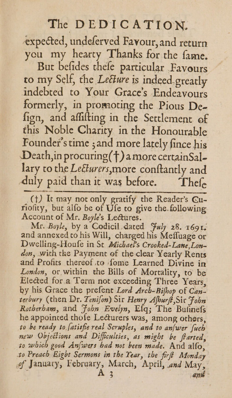 expected, undeferved Favour, and return cu my hearty Thanks for the fame. But befides thefe particular Favours to my Self, the Leéure is indeed. greatly indebted to Your Grace’s Endeavours formerly, in promoting the Pious De- fion, and affifting in the Settlement of this Noble Charity in the Honourable Founder's time ;and more lately fince his Death,in procuring(T) amore certainSal- lary to the Leéturers,more conftantly and -duly paid than it was before. Thefe ee ee EN eee _(}) Ic may not only gratify the Reader’s Gu- riofity, but alfo be of Ufe to give the. following Account of Mr. Boyle’s Lectures. Mr. Boyle, by a Codicil,dated Fuly 28. 16912 and annexed to his Will, charged his Meffuage or Dwelling-Houfe in St. Michael’s Crooked-Lane,Lon-~ don, with the Payment of the-clear Yearly Rents and Profits thereof .to {ome Learned Divine in London, or, within the Bills of Mortality, to be Elected for.a Term not exceeding Three Years, by his Grace the prefent Lord Arch-Bifhop of Can- terbury (then Dr. Tenifon) Sir Henry Afhurft,Sic Fobn Rotherham, and Fohn Evelyn, Eiq; The Bufinefs he appointed thole Le¢cturers was, among others, to be ready to.fatisfie real Scruples, and to anfwer [uch new Objections and Difficulties, as miyht be ftarted, to whith good Anfrwers bad not been made. And alfo, 40 Preach Eight Sermons in the Year, the firf? Monday of January, February, March, April, and May, . Se ea a