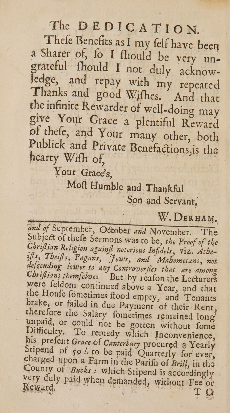 Thefe Benefits as I my felf have been a Sharer of, fo I fhould be very un- grateful fhould I not duly acknow- ledge, and repay with my repeated Thanks and good Wifhes. And that the infinite Rewarder of well-doing may give Your Grace a plentiful Reward of thefe, and Your many other, both Publick and Private Benefactions,is the hearty With of Your Grace’s, Moft Humble and. Thankful | -90n and Servant, and of September, Odtober and November, The Subje@ of thefe Sermons was to be, the Proof of the Chriftian Religion againft notorious Infidels, viz. Athe- ifts, Theifts, Pagans, Fews, and Mahometans, not defcending lower to any Controverfies that are among Chriftians themfelves. ~ But by reafon the Le@urers were feldom continued above a Year, and that the Houfe fometimes {ftood empty, and Tenants brake, or failed in due Payment of their Rent therefore the Salary fometimes remained long unpaid, or could not be gotten without fome Difficulty. To remedy which Inconvenience, his prefent Grace of Canterbury procured 4 Yearly tipend of so /. to be paid Quarterly for ever, charged upon a Farm in the Parifh of Brill, in the County of Bucks : which Stipend is accordingly very duly paid when demanded, without Fee or