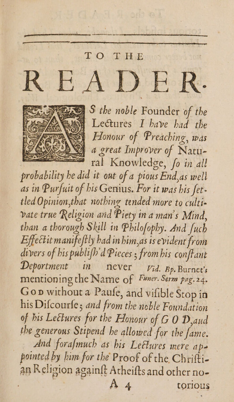 SAAT RESETS DIES seems earn einen TO. The READER. Rasy vegge S the noble Founder of the aust Lectures I have had the ANS) Honour of Preaching, was QI 4 great Improver of Natu- —— ral Knowledge, fo in all probability he did it ont of a pious End,as well as in Purfuit of bis Genius. For it was his fet- tled Opinion,that nothing tended more to culti- vate true Religion and Piety ma man’s Mind, than a thorough Skill in Philofophy. And fuch Effectit manifeftly had in him,as ts evident from divers of bis publifh'd Pieces ; from his conftant Deportment in never Vid. Bp. Burnet’s mentioning the Name of Méner. Serm pag. 24, Gop without a Paufe, and vifible Stop in his Difcourfe; and from the noble Foundation — of his Leétures for the Honour of GO Dyaud the generous Stipend he allowed for the fame. And forafmuch as his Lefures mere ape - pointed by him for the Proof of the Chrifti- an Religion againft Atheifts and other no- | eo. A 4 torious