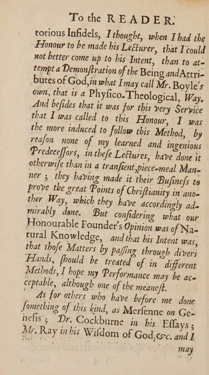 torious Infidels, I thought, when I had the Fionour to be made his Leéturer, that Vcould not better come up to his Intent, than to at tempt a Demonjtration of the Being andAttri- butes of God, in what I may call Mr. Boyle’s own, that is a Phyfico. Theological, Way. And befides that it was for this very Service that I was called to this Hlonour, I was the more induced to follow this Method, by reafon none of my learned and ingenious Predeceffors, in thefe Lectures, have done it otherwife than in a tranfsent ,piece-meal Man- ners they baving made it their Bujine/s to prove the great Points of Chriftianity in ano= ther Way, which they have accordingly ad- mirably done. But confidering what our Honourable Founder’s Opinion was of Na- tural Knowledge, and that his Intent Was, that thofe Matters by pafing through divers Flands, fhould be treated ‘of in different Methods, I hope my Performance may be aco ceptable, although one of the meaneft. _ Ms for others who have before me done Something of this kind, as Merfenne on Ge- nefis; Dr. Cockburne in his Effays ; Mr. Ray mbis Wildom of God, exc. and I (ney