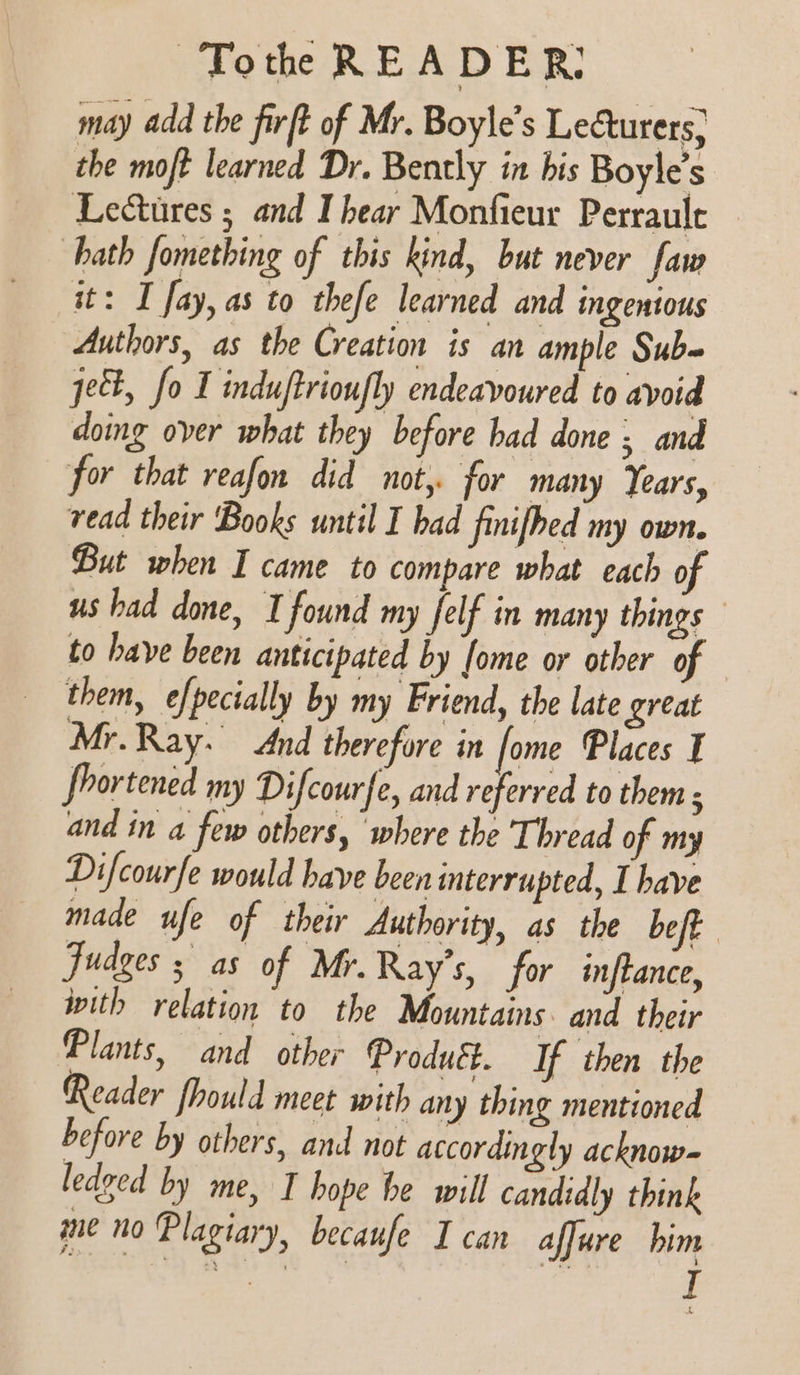 may add the firft of Mr. Boyle’s Lecturers, the mojt learned Dr. Bently in his Boyle’s Lectures ; and I hear Monfieur Perrault hath fomething of this kind, but never faw it: I fay, as to thefe learned and ingentous Authors, as the Creation is an ample Subq ject, fo I induftrioufly endeavoured to avoid doing over what they before had done ; and for that reafon did not, for many Years, read their ‘Books until I bad finifhed my own. But when I came to compare what each of us had done, I found my felf in many things to have been anticipated by fome or other of — them, efpecially by my Friend, the late great Mr.Ray. And therefore in fome Places I fhortened my Difcourfe, and referred to them s and in a few others, ‘where the Thread of my Difcourfe would have been interrupted, I have made ufe of their Authority, as the beft judges ; as of Mr. Ray’s, for inftance, with relation to the Mountains. and their Plants, and other Product. If then the Reader fhould meet with any thing mentioned before by others, and not accordingly acknow- ledged by me, I hope he will candidly think me no Plagiary, becaufe I can affure him fh ea a 7