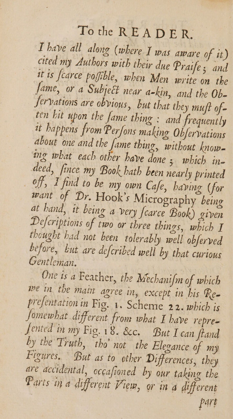 T have all along (where I was aware of it) cited my Authors with their dye Praifes and at is fcarce pofible, when Men write on the fame, or a Subjeét near a-kin, and the Ob- _ Servations are obvious, but that they muft of- ten kit upon the fame thing : and frequently it happens from Perfons making Obfervations about one and the fame thing, without know- ig what each other have done 3 which ine deed, fince my Book hath been nearly printed off, E find to be my own Cafe, having (for want of Dr. Hook’s Micrography being at hand, it being a very Jcarce Book) given Defcriptions of two or three things, which J thought had not been tolerably well obferved before, but are defcribed well by that curious Gentleman. One ts a Feather, the Mechanifm of which we in. the main agree in, except in his Rem prefentation in Fig. 1. Scheme 22. which is Somewhat different from what T have repres fented in my Fig.18. &amp;c. But Tecan ftand by the Truth, tho’ not the Elegance of my Figures, But as to other Differences, they are accidental, occafioned by our taking the Parts ina different View, or ina different ) part