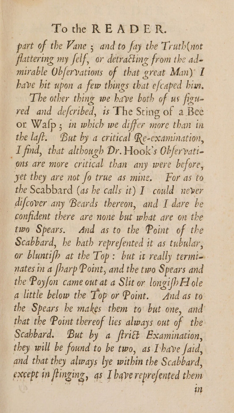 part of the Vane ; and to fay the 'Truth(not flattering my felf, or detracting from the ad- _murable Obfervations of that great Man) £ have hit upon a few things that efcaped bim. The other thing we have both of us figu- red and defcribed, is The Sting of a Bee or Walp ; in which we differ more than in the laft. But by a critical Re-examination, I find, that although Dr. Hook's Obfervati- “ons are more critical than any were before, yet they are not fo true as mine. For as to the Scabbard (as he calls it) I could never difcover any Beards thereon, and I dare be — confident there are none but what are on the two Spears. And as to the Point of the Scabbard, he hath reprefented it as tubular, or bluntifh at the Top: but it really termi=- nates in a [harp Point, and the two Spears and the Poyfon came out at a Slit or longifh Hole a little below the Top or Point. And as to the Spears he makes them to’ but one, and that the Point thereof lies always out of the Scabbard. But by a ftriét Examination, they will be found to be two, as have faid, and that they always lye within the Scabbard, except in flinging, as I bave represented them in