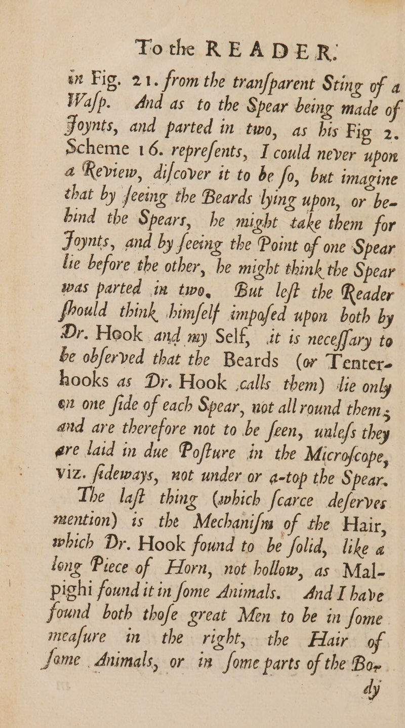 an Fig. 21. from the tranfparent Sting of a Walp. And as to the Spear being made of Foynts, and parted in two, as his Fig 2, Scheme 16. reprefents, I could never upon 4 Review, difcover it to be fo, but imagine that by Jeeing the Beards lying upon, or be= hind the Spears, he might take them for Fonts, and by feeing the Point af one Spear lie before the other, he might think the Spear was parted in two, But left the Reader fhould think himfelf impofed upon both by Dr. Hook and my Self, it is neceffary to be obferved that the Beards (or Tenter- hooks as Dr. Hook calls them) ‘lie only eit one fide of each Spear, not all round them and are therefore not to be feen, unlefs they are laid in due Pofture in the Microfcope, Viz. fideways, not under or a-top the Spear. The laft thing (abich fearce deferves mention) is the Mechanifn of the Hair, which Dr. Hook found to be folid, like a long Piece of Horn, not hollow, as Mal- pighi found it in fome Animals. And I have found both thofe great Men to be in some meafure in the right, the Hair of — fome Animals, or in fome parts of the Bor