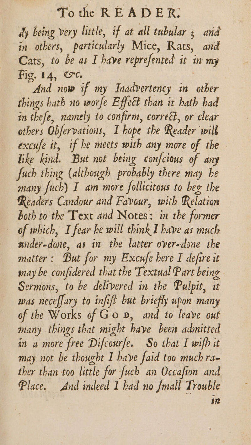 dy being very little, if at all tubular ; and in others, particularly Mice, Rats, and Cats, to be as I have reprefented it in my Fig. 14, ere. | And now if my Inadvertency in other things hath no worfe Effect than it hath had in thefe, namely to confirm, correét, or clear others Obfervations, I hope the Reader will excufe it, if he meets with any more of the like kind. But not being confcious of any fuch thing (although probably there may he many fuch) I am more follicitous to beg the Readers Candour and Favour, with Relation both to the Text and Notes: in the former of which, I fear he will think I have as much under-done, as in the latter over-done the matter: But for my Excufe here I defire it may be confidered that the Textual Part being Sermons, to be delivered in the Pulpit, it was neceffary to infift but briefly upon many of the Works of Go p, and to leave out many things that might have been admitted in a more free Difcourfe. So that I wifh it may not be thought I have faid too much ra- ther than too little for -[uch an Occafion and Place. And indeed I had no fmall Trouble 3