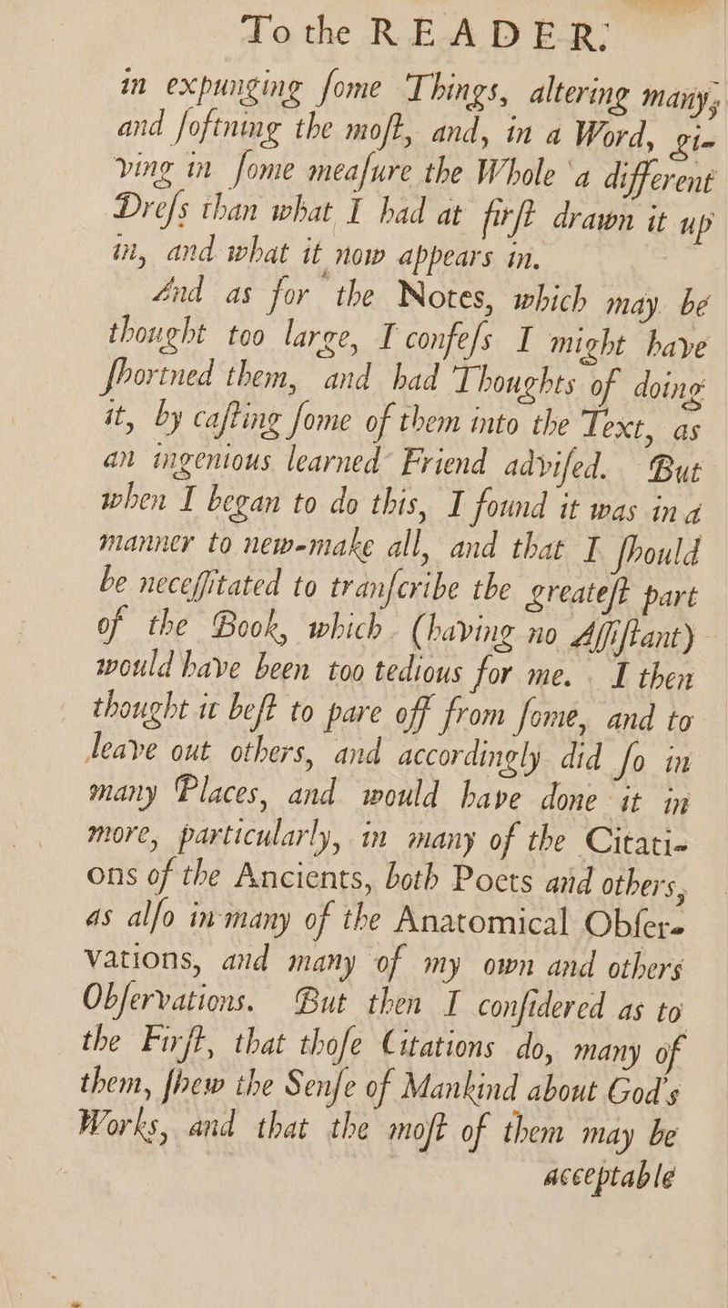 in expunging fome Things, altering many s and foftnmg the moft, and, in a Word, Lin ving in Some meafure the Whole ‘a different Drefs than what I had at firft drawn it up in, and what it now appears in, énd as for the Notes, which may. bé thought too large, I confefs I might have fhortned them, and had Thoughts of doing it, by cafting fome of them into the Text, as an mgenious learned Friend advifed. But when I began to do this, I found it was ina manner to newemake all, and that I fhould be necefitated to tranferibe tbe greateft part of the Book, which. (having no Affiftant) would have been too tedious for me. . I then thought it beft to pare off from fome, and to leave out others, and accordingly did fo in many Places, and would have done it in more, particularly, in many of the Citati- ons of the Ancients, both Poets arid others, as alfo in-many of the Anatomical Obfer- vations, and many of my own and others Obfervations. But then I confidered as to’ the Firft, that thofe Citations do, many of them, fhew the Senfe of Mankind about God's Works, and that the moft of them may be acceptable