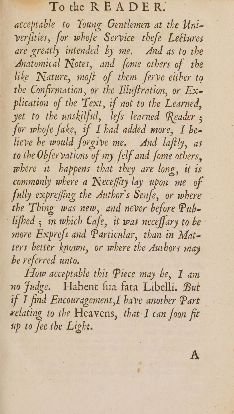 acceptable to Young Gentlemen at the Uni- verfities, for whofe Service thefe Leétures are greatly intended by me, And as to the Anatomical Notes, and fome others of the like Nature, moft of them ferve either to the Confirmation, or the Illuftration, or Ex _ plication of the Text, if not to the Learned, yet to the unskilful, lefs learned Reader ; for whofe fake, if I had added more, I be- lieve he would forgive me. And laftly, as to the Obfervations of my felf and fome others, where it happens that they are long, it is commonly where a Neceffity lay upon me of fully exprefing the Author's Senfe, or where the Thing was new, and never before Pub- lifhed 5 in which Cafe, it was neceffary to be more Exprefs and Particular, than in Mat- ters better known, or where the Aubors may be referred unto. Flow acceptable this Piece may be, I am no Judge. Wabent fua fata Libelli. But if I find Encouragement, I bave another Part — relating to the Heavens, that I can foon fit up to fee the Light. A