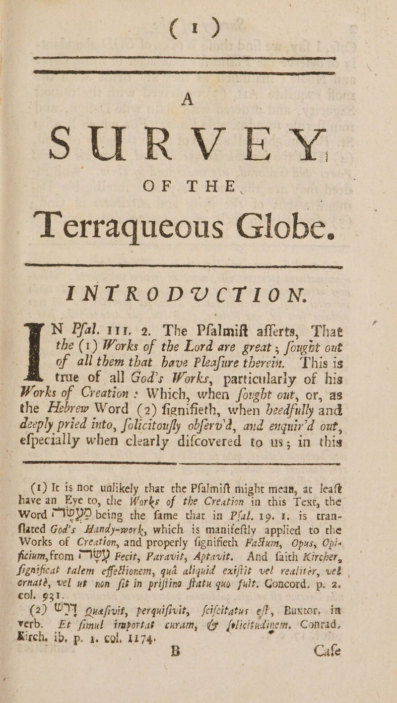 SURVEY -Terraqueous Globe. INTRODUCTION. N Pfal. 111. 2. The Pfalmift afferts, That the (1) Works of the Lord ave great ; fought out of all them that have Pleafure therein. ‘This is true of al] God’s Works, particularly of his Works of Creation: Which, when forght out, or, as the Hebrew Word (2) fignifieth, when beedfully and deeply pried into, folicitoufly obferw’d, and enquir’d out, efpecially when clearly difcovered to us; in this (1) Ic is not unlikely that che Pfalmift might mean, ac leaft have an Eye to, the Works of the Creation in this Text, the Word “WYO being the fame that in Plal. 19. 1. is tran- flated God’s Handy-work, which is manifeftly applied to the Works of Creation, and properly fignifieth Fadum, Opus, Opi« ficium, from * WY Fecit, Paravit, Aptavit. And faith Kircher, Significat talem effettionem, qua aliquid exiftit vel realiter, veb | Hens vel ut non fib in priflina ftatu quo fuit. Goncord. p. 2. col. 931. (2) OY guafivit, perquifivit, fcifcitatus eft, Buxtor, itt oy Et finul importat curam, ¢ folicitumine tt Conrad. Kirch, ib, p. a. col, 1174 | + 1D) pe ds 74 Cafe