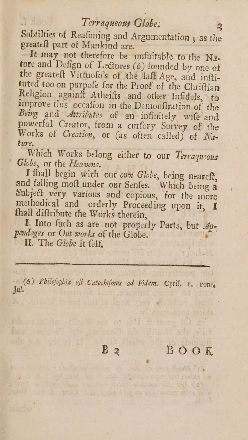 Terragueous Globe: Subtilties of Reafoning and Argumentation 5; as the greateft part of Mankind are. ~ Bae ays ~dIt may not therefore be unfuitable to the Na. ture and Defign of Leétures (6) founded by one of the greateft Virtuofo’s of the laff Age, and infii- tuted too on purpofe for the Proof of the Chrifian Religion again? Atheifis and other Infidels, to improve this occafion in the Demonfiration. of the Being and Attributes of an infinitely wife and powerful Creator, from a curfory Survey of the Works of Creation, or (as often called) cf Na- ture. 3 Which Works belong either to our Tervaqueous * Globe, or the Heavens. : Tfhall begin with our own Globe, being neareff, and falling moft under our Senfes. Which being a Subject very various and copious, for the more methodical and orderly Proceeding upon it, I fhall diftribute the Works therein, ; | I. Into fuch as are not properly Parts, but Ape | pendages or Out works of the Globe. : Il. The Globe it felf, LLL LE EET TE ET ED BETTE MEET a, 6) Philofophia. eff Catechifmus ad Fidem. Cytih x. cones Tul. | | ,