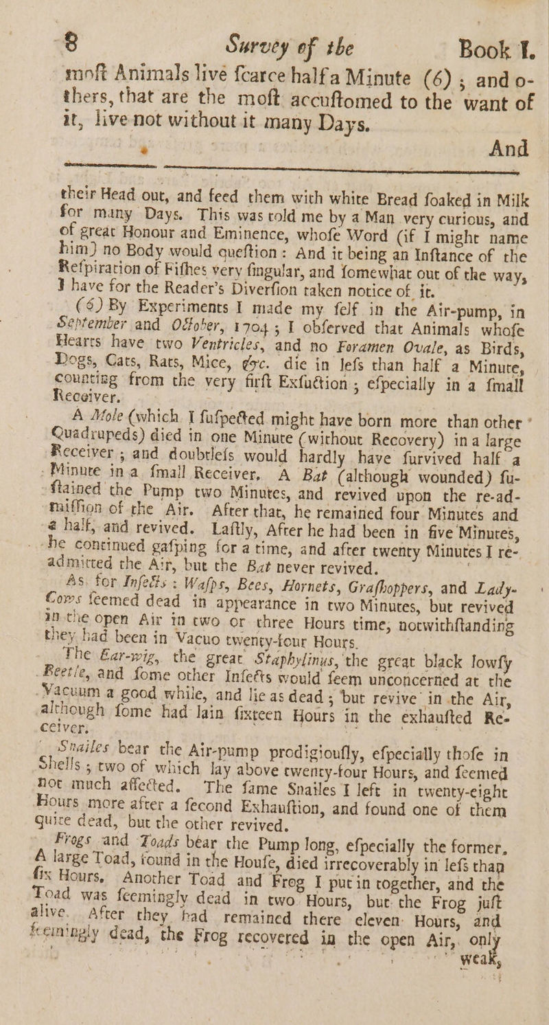 minft Animals live fcarce halfa Minute (6) ; and o- thers, that are the moft accuftomed to the want of it, livenot without it many Days. 7 And * their Head out, and feed them with white Bread foaked in Milk for many Days. This was told me by a Man very curious, and of great Honour and Eminence, whofe Word (if I might name him) no Body would queftion: And it being an Inftance of the Refpirarion of Fifhes very fingular, and {omewhat out of the way, ¥ have for the Reader’s Diverfion taken notice at. ($) By Experiments I made my felf in the Air-pump, in September and Odober, 1704; 1 obferved that Animals whofe Hearts have two Ventricles, and no Foramen Ovale, as Birds, Dogs, Cats, Rats, Mice, gsc. die in lefs than half a Minute, countiag from the very firft Exfuétion ; efpecially in a {mall Receiver. | A Mole (which I fufpetted might have born more than other * Quadrupeds) died in one Minute (without Recovery) ina large Receiver ; and doubtlefs would hardly have furvived half a Minute ina fmall Receiver, A Bat (although wounded) fu- fiained the Pump two Minutes, and revived upon the re-ad- maiffion of the Air. After that, he remained four Minutes and @ halt, and revived. Laftly, After he had been in five Minutes, he continued gafping for a time, and after twenty Minutes I re- admitted the Air, but the Bat never revived. As. for Infedts : Wafps, Bees, Hornets, Grafhoppers, and Lady- Coms feemed dead in appearance in two Minutes, but revived inthe open Air in cwo or three Hours time, notwichftanding they had been in Vacuo twenty-lour Hours. The Ear-wig, the greac Staphylinus, the great black lowfy Beetie, and fome other Infeéts would feem unconcerned at the Vacuum a good while, and lie as dead ; but revive in.the Air, although fome had Iain fixteen Hours in the exhaufted Re- ceiver, Shailes bear the Air-pump prodigioufly, efpecially thofe in Shells ; two of which lay above ewenty-four Hours, and feemed not much affected. The fame Snailes t left in twenty-eight Hours more after a fecond Exhauftion, and found one of them Quice dead, but the other revived. Frogs and Zoads bear the Pump long, efpecially the former, &amp; large Toad, found in the Houfe, died irrecoverably in lefs than fix Hours. Another Toad and Frog I putin rogether, and the Toad was feemingly dead in two Hours, but the Frog juft alive. After they had remained there eleven: Hours, and fceiningly dead, the Frog recovered ia the open Air,. only one: : ai a) NS Raat Weak,