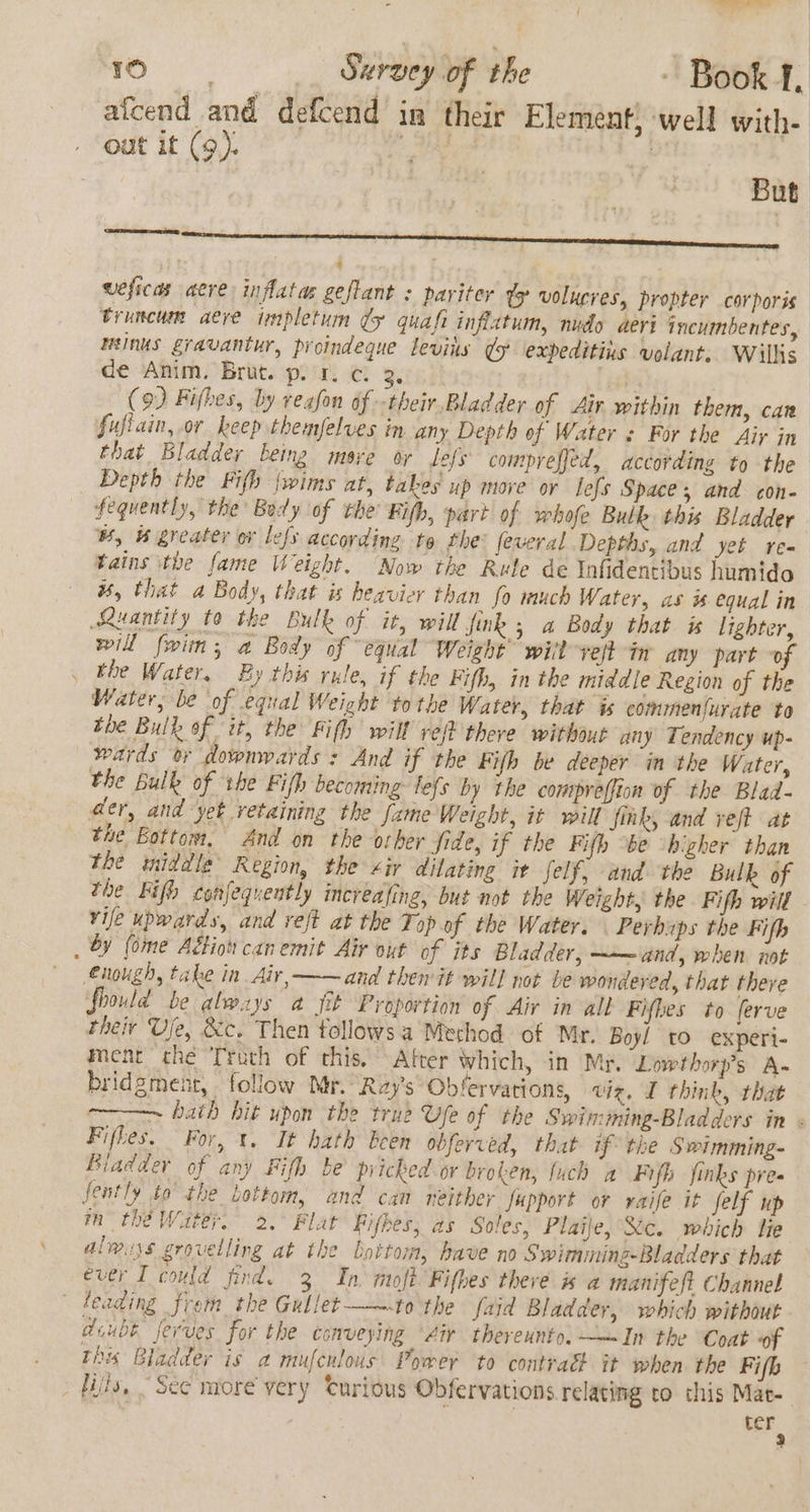 afcend and defcend in their Elemént) well with- out it (9). | But weficas acre inflatas geflant &lt; pariter ty volucres, propter corporis truncum aere impletum dy quafi inflatum, nudo aeri incumbentes, minus gravantur, proindeque leviis &amp; ‘expeditins volant. Wilks de Anim. Brut. pir. c. 3. fe (9) Fifbes, by veafon of -their Bladder of Air within them, can fufiain, or keep themfelves in any Depth of Water « For the Air in that Bladder being msye or lefs comprefjed, according to the Depth the Fifh fwims at, takes up move or lefs Spaces and con- fequently, the Body of the Fifh, part of whofe Bulk this Bladder w, H greater or lefs according to the: feveral Depths, and yet re- tains ithe fame Weight. Now the Rule de Infidentibus humido ws, that a Body, that is heavier than fo much Water, as # equal in Ruantity to the Bulk of it, will fink 5 a Body that is lighter, will fwin, a Body of “equal Weight’ will veft in any part ~of , the Water. By this rule, if the Fifh, in the middle Region of the Water, be of equal Weight tothe Water, that is commenfurate to tie Bulk of it, the Fifh will ref} there without any Tendency up- wards oy downwards : And if the Fifh be deeper in the Water, the bulk of ihe Fifh becoming: lefs by the conepreffion of the Blad- der, and yet vetaining the fame Weight, it will fink, and reff at the Bottom, And on the osher fide, if the Fifh be ‘higher than the imiddle Region, the «ir dilating it felf, and the Bulk of the Fifh confequeutly increafing, but not the Weight, the Fifh will vife upwards, and reft at the Top of the Water. . Perhaps the Fifh . by (ome Adtion can emit Air out of its Bladder, ~— and, when not enough, take in Air, —~and then it will not be wondered, that there fhould be always a fit Proportion of Air in all Fifhes to ferve their Ufe, &amp;c. Then follows a Method of Mr. Boyl tO experi- ment the Troch of this. After Which, in My, Lowthorp’s A- bridgment, follow Mr. Ray's Obfervarions, viz. I think, that ~ hath hit upon the true Ufe of the Swimming-Bladders in « Fifhes. For, t. It hath been obferved, that if the Swimming- Biadder of any Fifh be pricked or broken, fuch a Fifh finks pre fently to the Lottom, and can neither fupport or raife it felf up m thé Water. 2.° Flat Fifkes, as Soles, Plaije, Xc. which lie always grovelling at the bottom, have no Swimming-Bladders that ever I could find. 3 In mofh Fifbes there i a manifeft Channel ~ Feading frem the Gullet-——to the faid Bladder, which without doubt fevves for the conveying “Air thereunto. ——In the Coat “of This Bladder is a mufculous Power to contratt it when the Fifh fils, “See more very Curious Obfervations relating to this Mac- ter