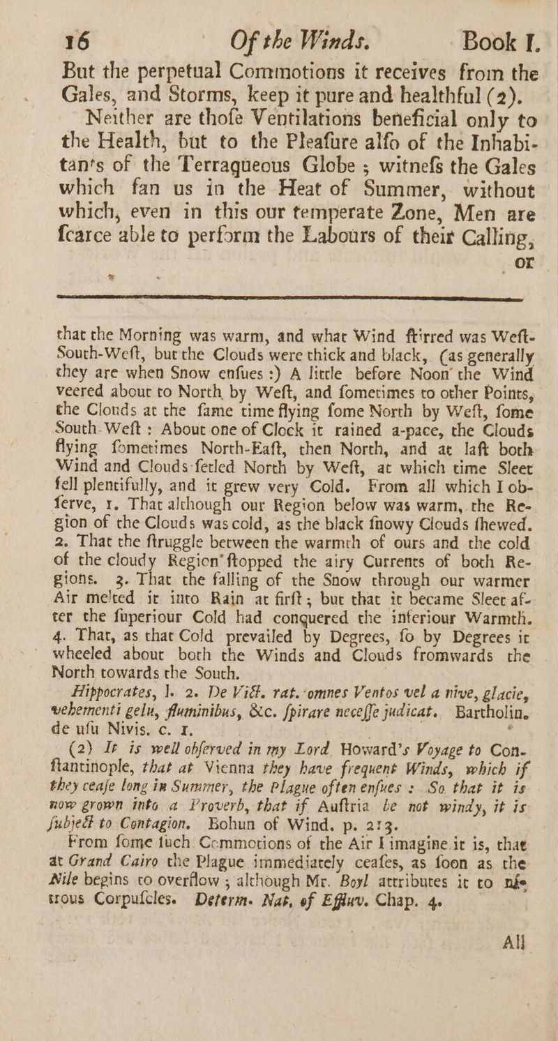 But the perpetual Commotions it receives from the Gales, and Storms, keep it pure and healthful (2). Neither are thofe Ventilations beneficial only to the Health, but to the Pleafure alfo of the Inhabi- tan's of the Terraqueous Globe ; witnefs the Gales which fan us in the Heat of Summer, without which, even in this our temperate Zone, Men are fcarce able to perform the Labours of their Calling, or ty that the Morning was warm, and what Wind ftirred was Weft- South-Weft, but the Clouds were thick and black, (as generally they are when Snow enfues :) A little before Noon’ the Wind veered about to North by Weft, and fometimes to other Points, the Clouds at the fame time flying fome North by Weft, fome South. Weft : About one of Clock it rained a-pace, the Clouds flying fometimes North-Eaft, then North, and at laf borh Wind and Clouds-fetled North by Weft, at which time Sleet fell plentifully, and it grew very Cold. From all which I ob- ferve, 1. That alchough our Region below was warm, the Re- gion of the Clouds was cold, as the black fnowy Clouds fhewed. 2. That the firuggle between the warmth of ours and the cold of the cloudy Region’ ftopped the airy Currents of both Re- gions. 3. That che falling of the Snow through our warmer Air melted ic into Rain at firft; bur that ic became Slee af- ter the fuperiour Cold had conquered the interiour Warmth. 4. That, as that Cold prevailed by Degrees, fo by Degrees it _ wheeled about both the Winds and Clouds fromwards the North towards the South. Hippocrates, 1. 2. De Vidt. rat.‘omnes Ventos vel a nive, glacie, wehementi gelu, flumninibus, &amp;c. fpirare neceffe judicat. Bartholin. de ufu Nivis, c. 4, | | | . (2) It is well obferved in my Lord Woward’s Voyage to Con- fiantinople, that at Vienna they have frequent Winds, which if they ceafe long in Summer, the Plague often enfues : So that it is now grown into a Proverb, that if Auftria be not windy, it is Subject to Contagion. Bohun of Wind. p. 213. From fome tuch Ccmmotions of the Air Iimagine.ir is, that at Grand Cairo the Plague immediately ceafes, as foon as the Nile begins co overflow ; although Mr. Boyl attributes ir to nge trous Corpufcles. Determ. Nat, of Effuv. Chap. 4. All