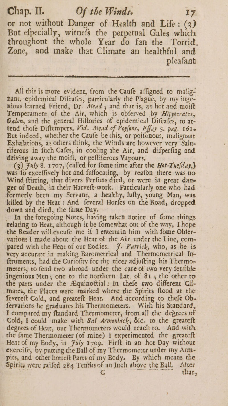 or not without Danger of Health and Life: (3) But efpecially, witnefs the perpetual Gales which throughout the whole Year do fan the Torrid, Zone, and make that Climate an healthful and pleafant All this is more evident, from the Caufe affigned to malig- Mant, epidemical Difeafes, particularly the Plague, by my inge- nious learned Friend, Dr. Mead ; and thar is, an hot and morft Temperament of the Air, which is obferved by Afppocrates, Galen, and the general Hiftories of epidemical Difeafes, to at- ténd thofe Diftempers. Vid. Mead of Poyfons, Effuy 5. pag. 16160 But indeed, whether the Caufe be this, or poifonous, malignane Exhalations, as others think, the Winds are however very Salu- tiferous in fuch Cafes, in cooling ahe Air, and difperfing and driving away the moift, or peftiferous Vapours. (3) Fuly 8. 1707, (called for fome time after the Hot-Tuefday,) was fo exceffively hot and fuffocating, by reafon there was no Wind ftirring, thar divers Perfons died, or were in great dane ger of Death, in their Harveft-work. Particularly one who had formerly been my Servant, a healchy, lufty, young Man, was killed by the Heat : And feveral Horfes on the Road, dropped down and died, the fame Day. _ In the foregoing Notes, having taken notice of fome things relating to Heat, although it be fomewhat out of the way, I hope the Reader will excufe me if I entertain him with fome Obfer- vations I made about the Heat of the Air under the Line, com- ' pared with the Heat of our Bodies. 7. Patrick, who, as he is very accurate in making Barometrical and Thermometrical In- ftruments, had the Curiofiry for the nicer adjufting his Thermo- meters; to fend two abroad under the care of two very fenfible ingenious Men; one to the northern Lat. of 81 ; the other to the parts under the Aéquinottial: In thefe two different Cli- mates, the Places were marked where the Spirits ftood at che fevereft Cold, and greateft Hear. And according to thefe Ob- fervations he graduates his Thermometers. With his Standard, I compared my ftandard Thermometer, from all the degrees of Cold, { could make with Sal Armoniack, &amp;c. to the greateft degrees of Heat, our Thermometers would reach to. And with the fame Thermometer (of mine) I experimented the greateft Heat of my Body, in Fuly 1709. Firft in an hor Day wichouc exercife, by putting che Ball of my Thermometer under my Arm- pits, and other hotteft Parts of my Body. By which means the Spirits were saifed 284 Tenthsof an Inch above che Ball. mer , Cc CR eT eS Ue, ae