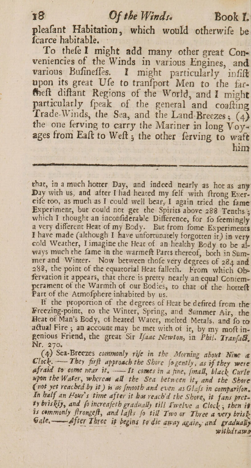 pleafant Habitation, which would otherwife be {carce habitable. To thefeI might add many other great Cone veniencies of the Winds in various Engines, and various Bufineffes. I might particularly infift upon its great Ufe to tranfport Men to the far- fieft diftant Regions of the World, and 1 might particularly {peak of the general and coafting Trade-Winds, the Sea, and the Land-Breezes; (4) the one ferving to carry the Mariner in long Voy ages from Eaft to Weft ; the other ferving to waft him that, 11a much hotter Day, and indeed nearly as hor as any Day with us, and after [had heated my felf wich ftrong Exer- cife too, as much as I could well bear, I again tried the fame Experiment, but could not get the Spirits above 288 Tenths ; which J thought an inconfiderable Difference, for fo feemingly a very different Heat of my Body. But from fome Experiments I have made (although I have unfortunately forgotten ir) im very cold Weather, I imagine the Heat of an healthy Body to be al- ways much the fame in the warmeft Parcs thereof, both in Sum- mer and Winter. Now between thofe very degrees of 284 and 288, the point of the equatorial Heat falleth. From which Ob» fervation it appears, that chere is pretty nearly an equal Contem- perament of the Warmth of our Bodies, to chat of the hotteft Part of the Atmofphere inhabited by us. if the proportion of the degrees of Heat be defired from the Freezing-point, co the Winter, Spring, and Summer Air, the Heat of Man’s Body, of heated Water, melted Metals, and fo to actual Fire ; an account may be met with of ir, by my moft in- genious Friend, the great Sir [aac Newton, in Phil. T ranfad, Nr. 270. (4) Sea-Breezes commonly rife in the Morning about Nine @ Clock. —- They firft approach the Shore fogently, as if they were afraid to come near it, ——It comes in a fine, fmall, black Curle upon the Water, whereas all the Sea between it, and the Shore (not yet reached by it) is as [mooth and even as Glafs in comparifon. In half an Hour’s time after it has reach'd the Shore, it fans pret- ty briskly, and fo increafeth gradually till Swelve a €lock; then it is commonly ftrongeft, and lafts fo till Two or Three a very brisk Gale, ——After Three it begins ta die away again, and gradually sed A Se ee PC withdrams