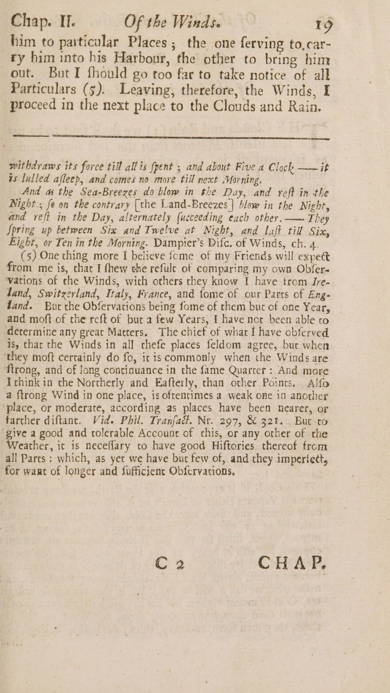 him to particular Places ; the one ferving to,car- ry him into his Harbour, the other to bring him out. Bot I fhould go too far to take notice of all Particulars (5). Leaving, therefore, the Winds, I proceed in the next place to the Clouds and Rain. ee one withdraws its force til allis fpent ; and about Five a Clock ——it is lulled afleep, and comes no more till next Morning. | And as the Sea-Breezes do blow in the Day, and reff in the Night, fe on the contrary [the Land-Breezes ] blow in the Night, and refi in the Day, alternately (ucceeding each other. —- They Spring up between Six and Twelve at Night, and laft til Six, Eight, or Ten in the Morning. Dampier’s Difc..of Winds, ch. 4. (5) One thing more I believe {cme of my Friends will expect from me is, that I fhew the refule of comparing my own Obfer- vations of che Winds, with others they know I have trom Jre- land, Switzerland, Italy, France, and fome of our Parts of Eng fand. Bur the Obfervations being fome of them but of one Year, and moft of the reft of but a few Years, I have nor been able co determine any great Matters. The chief of what I have obferved is, thar the Winds in all thefe places feldom agree, burt when they moft certainly do fo, itis commonly when the Winds are firong, and of long continuance in the fame Quarter : And more Trhink in the Northerly and Eafterly, chan other Points, Alfo a {trong Wind in one place, is oftentimes a weak one in another place, or moderate, according as places have been nearer, or farther diftant. Vid. Phil. Tranfact. Nr. 297, &amp; 321... But sto ‘give a good and tolerable Account of chis, or any other of the Weather, it is neceflary to have good Hiftories thereof from all Parts ; which, as yet we have bit few of, and they imperfect, for waat of longer and fufficient Ob{fervacions. C2 CHAP.