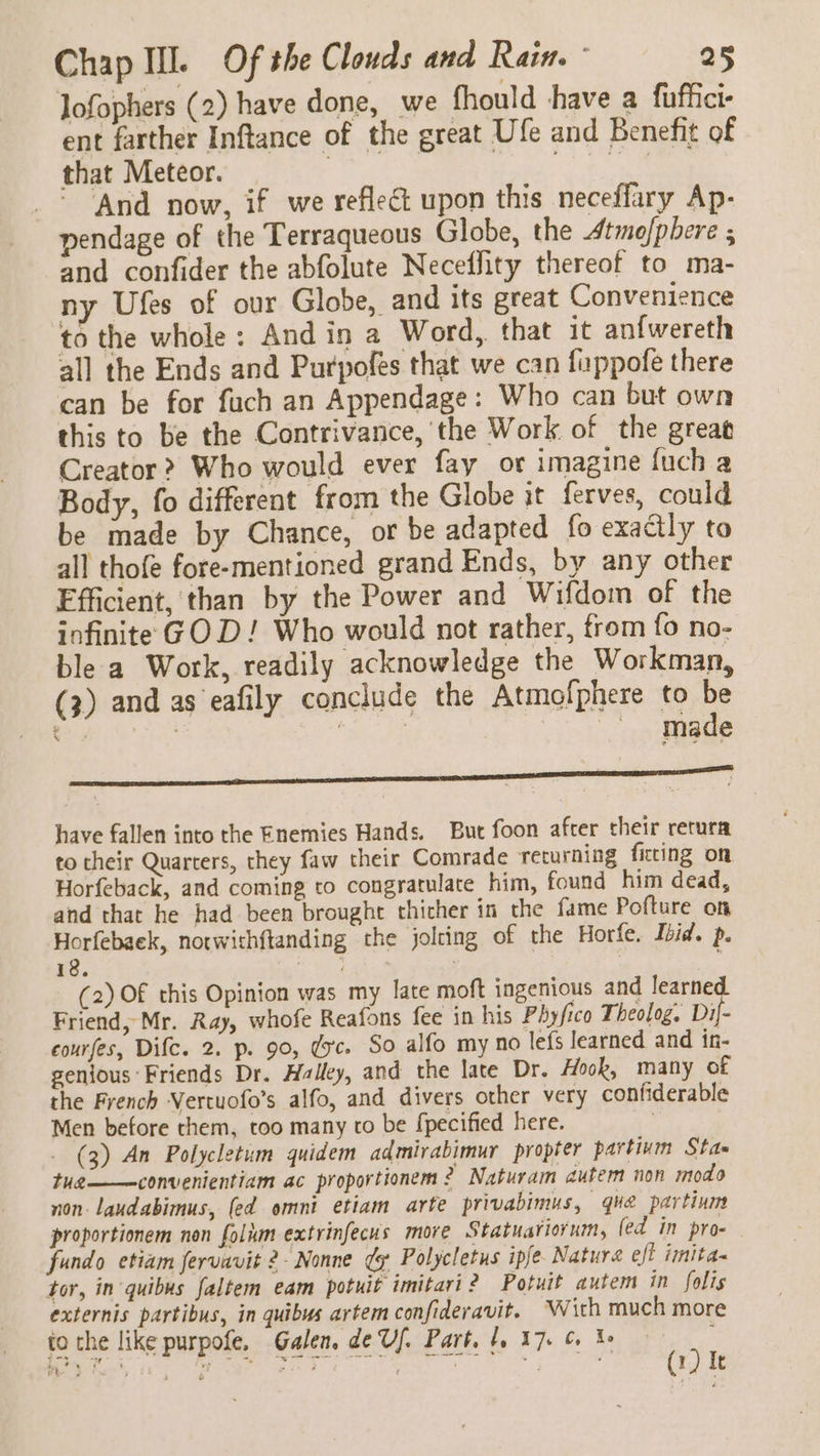 lofophers (2) have done, we fhould shave a fuffici- ent farther Inftance of the great Ufe and Benefit of that Meteor. eis Be _* And now, if we reflect upon this neceffary Ap- pendage of the Terraqueous Globe, the Atmofphere s and confider the abfolute Neceffity thereof to ma- ny Ufes of our Globe, and its great Convenience to the whole: And in a Word, that it anfwereth all the Ends and Purpofes that we can fappofe there can be for fuch an Appendage: Who can but own this to be the Contrivance, the Work of the great Creator? Who would ever fay or imagine {uch a Body, fo different from the Globe it ferves, could be made by Chance, or be adapted fo exactly to all thofe fore-mentioned grand Ends, by any other Ffficient, than by the Power and Wifdom of the infinite GOD! Who would not rather, from fo no- ble a Work, readily acknowledge the Workman, (3) and as eafily conclude the Atmofphere to be ‘ aoe he Be made have fallen into the Enemies Hands. But foon after their retura to cheir Quarters, they faw their Comrade returning ficting on Horfeback, and coming to congratulate him, found him dead, and that he had been brought thicher in the fame Pofture on Horfebaek, notwithftanding the jolring of the Horfe. Ibid. p. 18. We aks | : (2) Of this Opinion was my late moft ingenious and learne Friend, Mr. Ray, whofe Reafons fee in his Phyfico Theolog. OE courfes, Difc. 2. p. 90, dc. So alfo my no lefs learned and in- genious Friends Dr. Halley, and the late Dr. Hook, many of the French Vertuofo’s alfo, and divers other very confiderable Men before them, too many to be fpecified here. | - (3) An Polycletum quidem admirabimur propter partium Stas tug——convenientiam ac proportionem 2? Naturam autem non modo non-laudabimus, (ed omni etiam arte privabimus, que partinms proportionem non folium extrinfecus more Statuariorum, fed in pro- fundo etiam fervavit 2- Nonne ¢y Polycletus ipje Nature eff imita- tor, in quibus faltem eam potuit imitari 2 Potuit autem in folis externis partibus, in quibus artem confideravit. Wich much more to the like purpofe, Galen. de Uf. Part. 1, 17. 6 f  8 SRR SE. i a a te a a a i 1) Ie Pe ¢