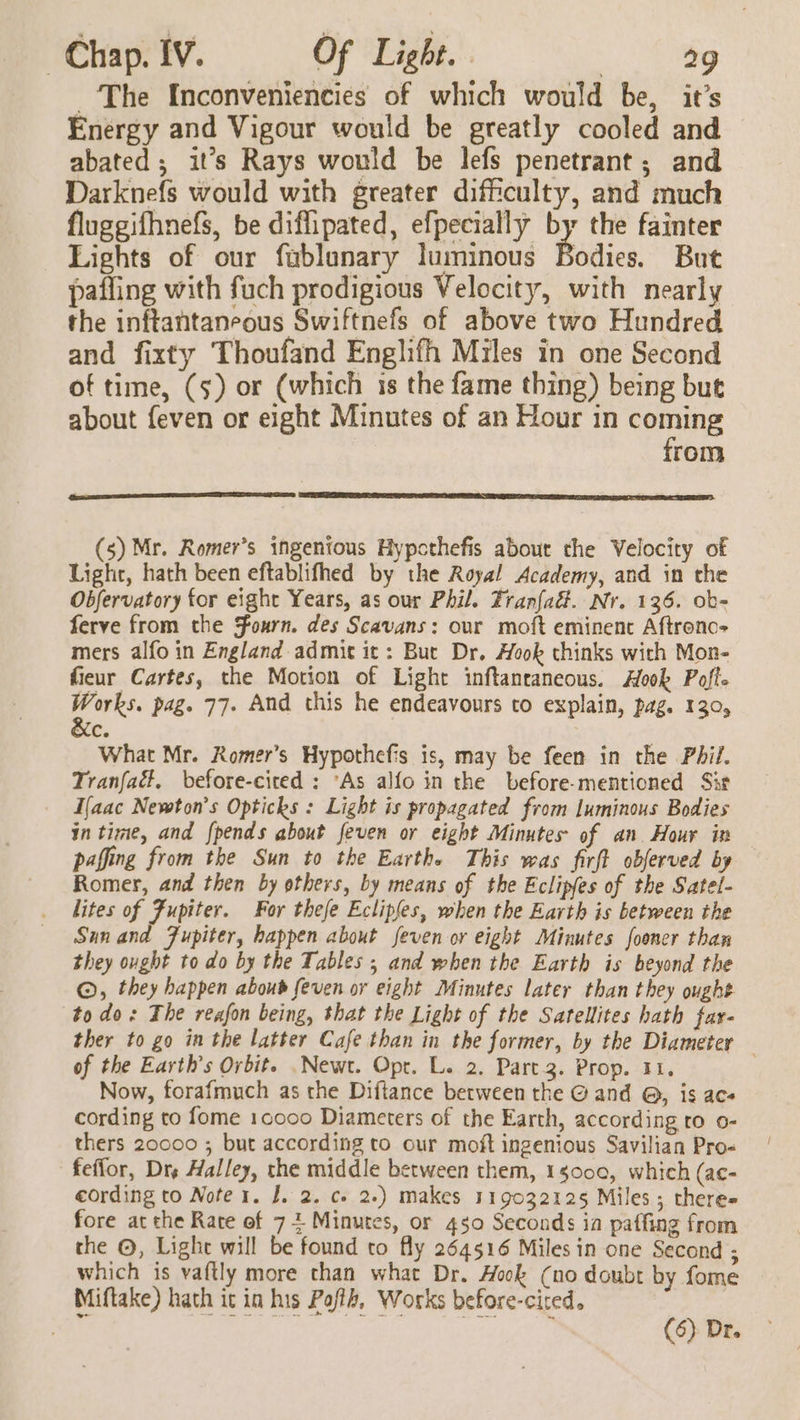 The Inconveniencies of which would be, it’s Energy and Vigour would be greatly cooled and abated; it’s Rays would be lefs penetrant; and Darknefs would with greater difficulty, and much fluggifhnefs, be diflipated, efpecially pi the fainter Lights of our fublunary luminous Bodies. But pafling with fuch prodigious Velocity, with nearly the inftantaneous Swiftnefs of above two Hundred and fixty Thoufand Englifh Miles in one Second of time, (5) or (which is the fame thing) being but about feven or eight Minutes of an Hour in vans rom (SS (s) Mr. Romer’s ingenious Hypcthefis abour the Velocity of Light, hath been eftablifhed by the Royal Academy, and in the Obfervatory for eight Years, as our Phil. Franfad. Nr. 136. ob- ferve from the Fourn. des Scavans: our moft eminent Aftrono- mers alfo in England admit it: But Dr. Hook thinks with Mon- fieur Cartes, the Motion of Light inftanraneous. Hook Poff. ar pag. 77. And this he endeavours to explain, pag. 130, c. What Mr. Romer’s Hypothefis is, may be feen in the Phil. Tranfaé, before-cited : ‘As alfo in the before-mentioned Sit I{aac Newton's Opticks : Light is propagated from luminous Bodies in time, and {pends about feven or eight Minutes of an. Hour in paffing from the Sun to the Earthe This was firft obferved by Romer, and then by others, by means of the Eclipfes of the Satel- lites of Fupiter. For thefe Ecliples, when the Earth is between the Sunand Fupiter, happen about feven or eight Minutes fooner than they ought to do by the Tables ; and when the Earth is beyond the ©, they happen aboub feven or eight Minutes later than they ought todo: The reafon being, that the Light of the Satellites hath far- ther to go in the latter Cafe than in the former, by the Diameter — of the Earths Orbit. .Newt. Opr. L. 2. Part 3. Prop. 11, Now, forafmuch as the Diftance between the @ and @, is acs cording to fome 10000 Diameters of the Earth, according to 0- thers 20000 ; but according to our moft ingenious Savilian Pro- feffor, Dre Halley, the middle between them, 1s000, which (ac- cording to Note 1. I. 2. ce 2.) makes 119032125 Miles; there= fore at the Rate of 7+ Minutes, or 430 Seconds ia paffing from the ©, Light will be found to fly 264516 Miles in one Second ; which is vaftly more than what Dr. Hook (no doubt by fome Miftake) hath it in his Poflh, Works before-ciced. ae . ; (6) Dr.