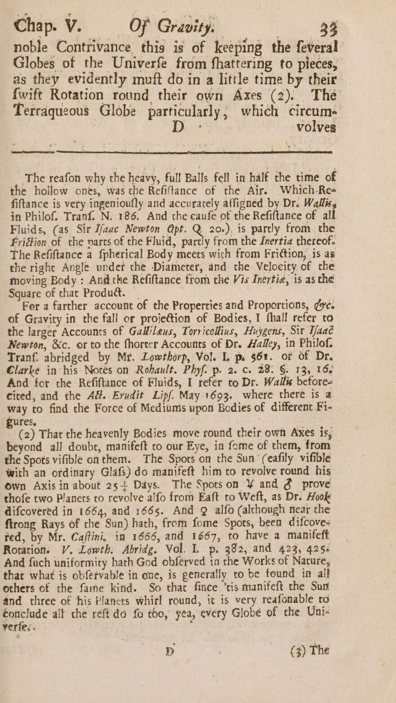 noble Contrivance this is of keeping the feveral Globes of the Univerfe from fhattering to pieces, as they evidently muft do in a little time by their {wift Rotation round their own Axes (2). The Terraqueous Globe particularly; which circum- dD - volves The reafon why the heavy, full Balls fell in half the time of the hollow ones, was the Refiftance of the Air. Which-Re+ fiftance is very ingenioufly and accurately affigned by Dr. Walls in Philof. Tranf. N. 186. And the caufe of the Refiftance of all Fluids, (as Sir I/zac Newton Apt. Q 20.). is partly from the FriGion of the varts of the Fluid, partly from the Inertia thereof. The Refiftance a fpherical Body meets wich from Fri¢tion, is as the right Angle under the Diameter, and the Velocity of the moving Body : And the Refiftance ftom the Vis Inertig, is as the Square of that Produ&amp;. _ ; For a farther account of the Properties and Proportions, ¢9¢. of Gravity in the fall or proje€tion of Bodies, I fhall refer to the larger Accounts of Galileus, Torricellius, Huygens, Sir Taaé Newton, &amp;c. or to the fhorter Accounts of Dr. Halley, in Philof, Tranf. abridged by Mr. Lowthorp, Vol. 1. ps §61. of Of Dr. Clarke in his Notes on Rohault. Phyf. p. 2. c. 28. §. 13, 166 And for the Refiftance of Fluids, I refer to Dr. Wallis before- cited, and the A&amp;. Erudit Lipf. May 1693. where there is a way co find the Force of Mediumis upon Bodies of different Fi- ures. | : (2) That the heavenly Bodies move round their own Axes is, beyond all doube, manifeft to our Eye, in fome of them, from the Spots vifible onthem. The Spors on the Sun ‘(eafily vifible with an ordinary Glafs) do manifeft him to revolve round his own Axis in about 25+ Days. The Spots on '¥ and @ prove thofe two Planets ro revolve alfo from Eaft to Weft, as Dr. Hook difcovered in 1664, and 1665. And 9 alfo (although near the ftrong Rays of the Sun) hath, from fome Spots, been difcove- fed, by Mr. Cajftini, in 1666, and 1667, to have a manifeft Rotation. V. Lowth: Abridg. Vol. I. p. 382, and 423, 4256 And fach uniformity hath God obferved in the Works of Nature, that what is obfervable in one, is generally to be found in ail others of the fame kind. So that fince ’tis manifeft the Sun and three of his Planets whirl round, it is very reafonable to éonclude alt the réft dd fo too, yea, every Globé of the Uni- verfe,. ; D (3) The