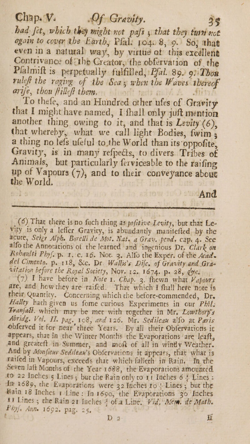 had: fet, which they might not pafi ; that they tui not again to cover the Karthy Pfal: po4. 8, 9.) So; that even in a natural) way, by virtue of this excéllent _Contrivance of {the Creator, ‘the obférvation of the Plalmift is perpetually fulfilled, Pfal. 89. 97: Thon vuleft the raging of the Seay when the Waves thereof avife, thou fillet them. oft tects ailvs A Tit To thefe, and an Hundred other ufes of Gravity that I might have named, 1 thal! only juft mention another thing owing to it, and that is Levity (6), that whereby, what we call light Bodies, fwim ; a thing no lefs ufeful to.the World than its oppofite, Gravity, is in many refpects, to divers. Tribes of Anmunals, but particularly ferviceable to the raifing up of Vapours (7), and to their conveyance about the World. | 53} And . eoieeiee “ — sanmiicttntintiortanes we __ (6) That there isno fuch thing as pofitive Levity, but that Le- vity is only a lefler Gravity, is abundantly manitefted. by the acute, Seigr Alph. Borelli de Mot. Nat. a Grav. pend. cap. 4. See alfo the Annotations of the learned and ingenious Dr, Clark om Rohaulti Phyf.p. 1... 16. Not. 3. Alfo the Exper. of the Acad. del Cimento. p. 118, &amp;c. Dr. Wallis’s Dil. of Gravity and Gras vitation before the Royal Saciety, Nov. 12.. 1674. p» 28, Goce (7) Ihave before in Note 1. Chap. 3. fhewn what Vapours are, and howthey are raifed. That which I thall here note is their Quantity. Concerning which the before-commended, Dr. Halley hath given us fome curious Experiments in our Pil. Franfact. which’ may be mec with together in Mr. Lowthorp’s Abridg. Vol, I. pag. 108, and 126. Mr. Sedileau alfo at Paris Obferved it for near’thtee Years. By all their Obfervations ie appears, that in the Winter Months the Evaporations ‘are leaft, and greateft in Summer, and mof of all in windy Weather. And by Monfieur Sedilean’s Obfervations it appears, that what is raifed in Vapours, exceeds that which fallech im Rain. In the Seven laft Months of the Year 1688, the Evaporations amounted £0 22 Inches'5 Lines; bur che Rain only ro 11 Inches 6 4 Lines : dn 1689, the Evaporations were 32 Inches ro + Lines ; but the Bain 18 Inches 1 Line: In 1690, the Evaporations 30 Inches 41 Lines ; the Rain 21 Inches 4 ofa Line. Vid. Mem. de Math. D a if Piyf, Ant 1692, pag. 25.