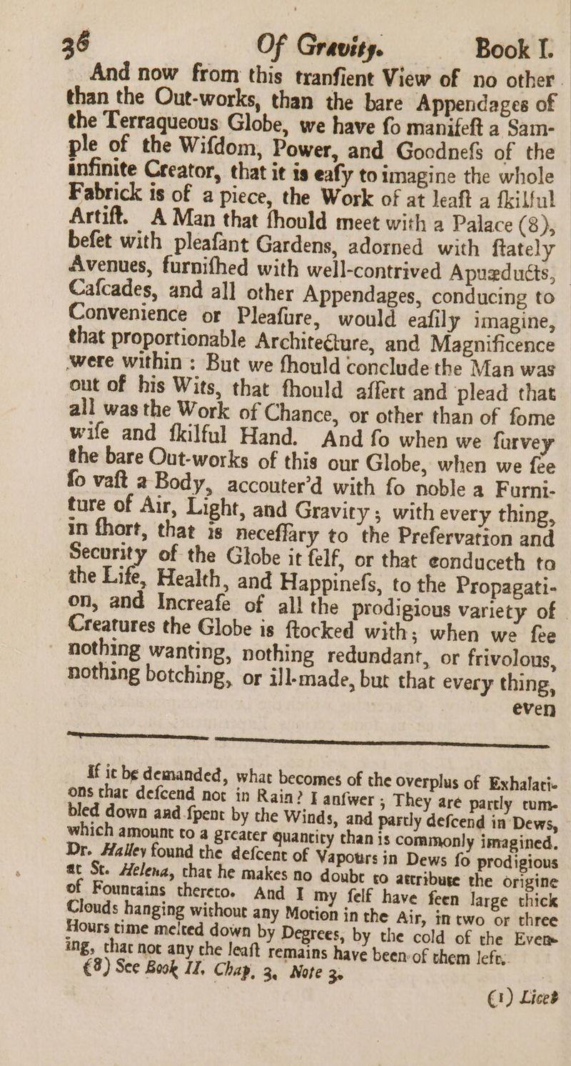 And now from this tranfient View of no other than the Out-works, than the bare Appendages of the Terraqueous Globe, we have fo manifeft a Sam- ple of the Wifdom, Power, and Goodnefs of the infinite Creator, that it is eafy to imagine the whole Fabrick is of a piece, the Work of at leaft a fkilful Artift. A Man that fhould meet with a Palace (8), befet with pleafant Gardens, adorned with ftately Avenues, furnifhed with well-contrived Apuedutts, — Cafcades, and all other Appendages, conducing to Convenience or Pleafure, would eafily imagine, that proportionable Architecture, and Magnificence were within : But we fhould conclude the Man was out of his Wits, that fhould affert and plead that all was the Work of Chance, or other than of fome wife and _fkilful Hand. And fo when we furvey the bare Out-works of this our Globe, when we fee fo vaft a Body, accouter’d with fo noble a Furni- ture of Air, Light, and Gravity; with every thing, in fhort, that is neceflary to the Prefervation and Security of the Globe it felf, or that e¢onduceth ta the Life, Health, and Happinefs, to the Propagati- on, and Increafe of all the prodigious variety of Creatures the Globe is flocked with; when we fee nothing wanting, nothing redundant, or frivolous, nothing botching, or il-made, bur that every thing, even eapetreteeteeen etn armen nino eensh seh Di if ic be demanded, what becomes of the Overplus of Exhalati ons that defcend nor in Rain? | anfwer ; They are partly cum bled down and {pent by the Winds, and partly defcend in Dews, which amount to a greater quancity chan is commonly imagined. Dr. Halley found the defcent of Vapotrs in Dews fo prodigious at St. Helena, chat he makes no doubr tO attribuse the origine of Founcains thereto. And I my felf have feen large thick Clouds hanging without any Motion in the Air, in two or three Hours time melted down by Degrees, by the cold of the Even ing, chat not any the leaft remains have been: of them left. €3) See Book IZ, Chap, 3, Note 3. (1) Lice’