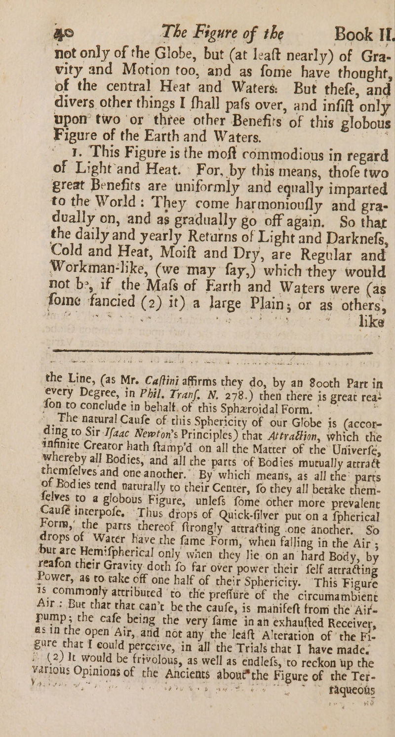 Ao The Figure of the Book It. not only of the Globe, but (at leaft nearly) of Gra- vity and Motion too, and as fome have thonght, of the central Heat and Waters: But thefe, and divers other things I fhall pafs over, and infift only upon two or three other Benefits of this globous Figure of the Earth and Waters, — _ 1. This Figure is the moft commodious in regard of Light and Heat. \ For, by this means, thofe two great Benefits are uniformly and equally imparted to the World: They come harmonioufly and gra- dually on, and as gradually go off again. So that the daily and yearly Retarns of Light and Darknefs, Cold and Heat, Moift and Dry, are Regular and Workman-like, (we may fay,) which they would not be, if the-Mafs of Farth and Waters were (as fome fancied (2) it) a large Plain; or as oie dines we iat © Hage eee ee ] e ‘ . . © Oe Veta aed eg © v r +: boo. i wits nk the Line, (as Mr. Ca/tini affirms they do, by an 8ooth Part in every Degree, in Phil. Tranf. N. 278.) then there is great rea: fon to conclude in behalt. of this Sphzroidal Form.‘ : _ The natural Caufe of this Sphericity of our Globe is (accor- ding to Sir Jfaac Newton's Principles) that Attraétion, which the infinite Creator hath ftamp’d on all the Matter of the Univerfe, whereby all Bodies, and all the parts of Bodies mutually acrratt themfelves and one another.” By which means, as all the’ parts of Bodies tend naturally to their Center, fo they all betake them- felves to a globous Figure, unlefs fome other more prevalent Caufé interpofe. Thus drops of Quick-filver put on a fpherical Form,’ the parts thereof ftrongly attra(ting .one another. So drops of Warer have the fame Form, when falling in the Air; but are Hemifpherical only wien they Jie on an hard Body, by reafon their Gravicy.doth fo far over power their felf attracting Power, as to take off one half of their Sphericity. “This Figure 18 commonly attributed ‘to the prefiire of the circumambient Air: Bur that that can’c be the caufe, is manifeft from the Air- pump; the cafe being the very fame in an exhaufted Receiver, asin the open Air, and not any the leaft Alteration of ' the Fi- gure that I eould perceive, in all the Trials that I have made. (2) It would be frivolous, as well as endlefs, to reckon up the Vatlous Opinions of rhe Ancients about*the Figure of the Ter- be Op aie, ae ee ee raqueous