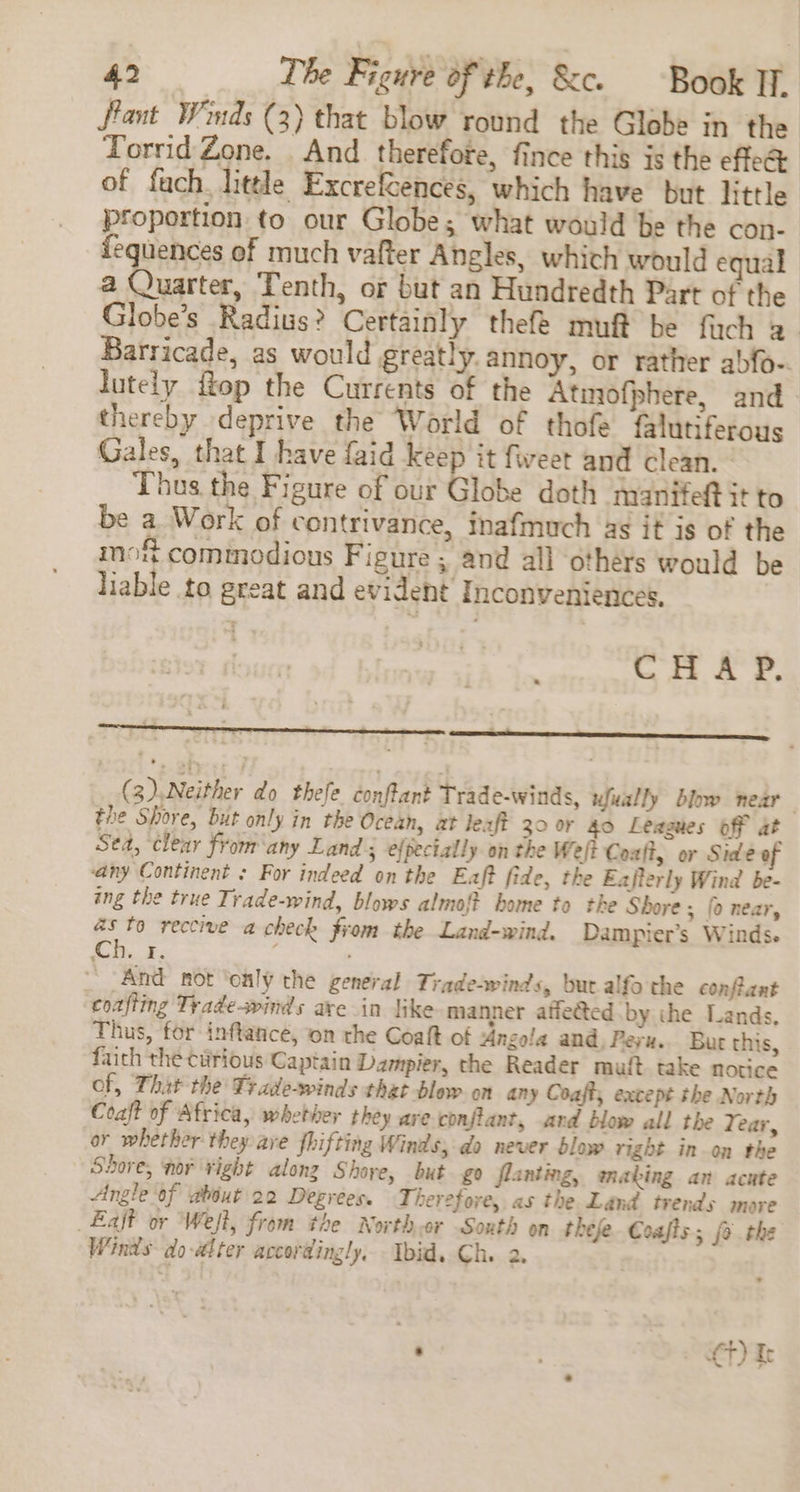 ftant Wimds (3) that blow round the Globe in the Torrid Zone. And therefore, fince this is the effec of fach. litle ExcrefSences, which have but little proportion to our Globe; what would be the con- fequences of much vafter Angles, which would equal a Quarter, Tenth, or but an Hundredth Part of the Globe’s Radius? Certainly thefe muf be fach 2 Barricade, as would greatly. annoy, or rather abfo-. lutely {top the Currents of the Atmofphere, and thereby deprive the World of thofe falutiferous Gales, that I have faid keep it fweet and clean. Thus the Figure of our Globe doth manifeft it to be a. Work of contrivance, inafmuch as it is of the mo comimodious Figure ; and all others would be liable to great and evident Inconveniences, CHAP. (3)..Neither do thefe. conftant Trade-winds, ufually blow near the Shore, but only in the Ocean, at leaft 30 or 40 Leagues off at Sea, clear from ‘any Land 3 efpectally on the Weft Coaft, or Side of any Continent : For indeed on the Eaft fide, the Ezjterly Wind be- ing the true Trade-wind, blows almo{t home to the Shore ; fo near, as to reccive a check from the Land-wind. Dampier’s Winds. Ch. ¥. i , And nor ‘only the general Tiadesvinds, bur alfo the confiant coafting Trade-winds are in like manner atfeéted.by the Lands, Thus, for inftance, on the Coaft of Angola and, Peru. Bur this, faith the curious Captain Dampier, the Reader muft take notice of, That the Trade-winds that blow on any Coaft, except the North Coaft of Africa, whether they are.conflant, ard blow all the 7 ear, or whether they ave fhifting Winds, do never blow right inon the Shore, nor ¥ight along Shore, but go flanting, anabing an acute Angle of about 22 Degrees. Therefore, as the Land trends more Laff or Weft, from the Northor Soxth on thefe. Coafts; fo the Winds do-al ter accordingly, Ibid. Ch. 2. ' €t) Ir