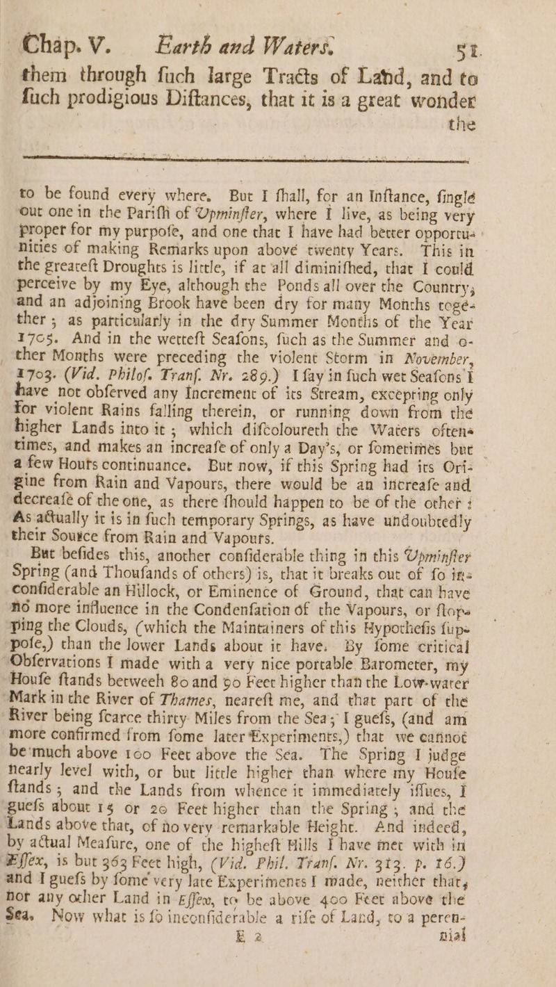 them through fuch large Traéts of Land, and to fuch prodigious Diftances, that it is a great wonder | , | the to be found every where, But I fhall, for an Inftance, finglé out one in the Parifhi of Upminfter, where I live, as being very proper for my purpofe, and one chat I have had better opportu | nities of making Remarks upon above twenty Years. This in the greateft Droughts is little, if at all diminifhed, that I could perceive by my Eye, although the Ponds all over the Country, and an adjoining Brook have been dry for many Months togeé- ther ; as particularly in che dry Summer Montlis of the Year 1705. And in the werteft Seafons, fuch as the Summer and o- _ ther Months were preceding the violent Storm in November, 1703. (Vid. Philof. Tranf. Nr. 289.) Ufay in fuch wet Seafons I ave not obferved any Increment of its Stream, excepring only for violent Rains falling therein, or running down from the igher Lands into it ; which diftoloureth the Waters oftens times, and makes an increafe of only a Day’s, or fometimés bre — a few Houts continuance. But now, if this Spring had irs Ori= gine from Rain and Vapours, there would be an increafe and decrea{é of the one, as there fhould happen to be of the other : As attually it is in fuch temporary Springs, as have undoubtedly their Sousce from Rain and Vapours. : But befides this, another confiderable thing in this Upminfler Spring (and Thoufands of others) is, that it breaks out of fo ins confiderable an Hillock, or Eminence of Ground, that can have NO more influence in the Condenfation of the Vapours, or flops Ping the Clouds, (which the Maintainers of this Hypothefis {ips pofe,) than the lower Lands about ir have. By fome critical “Obfervations I made witha very nice porcable Barometer, my Houfe ftands betweeh 80 and 90 Feet higher than the Low-warer “Mark in the River of Thames, neareft me, and that part of che River being fearce thirty Miles from the Sea; I guefs, (and am more confirmed from fome later Experiments,) that we eafinot be'much above 100 Feet above the Sea. The Spring I judge nearly level with, or bur little higher than where my Honfe flands ; and the Lands from whence it immediately iffues, I guefs about 1 or 20 Feet higher than the Spring; and che Lands above that, of to very remarkable Height. And indeed, by actual Meafure, one of the higheft Hills Ehave met with in Effex, is bur 363 Feet high, (Vid. Phil. Tran. Nr. 313. p. 16.) and I guefs by fome' very late Experimencs I made, neither that, Hor any ocher Land in Effew, te be above 400 Feet above the Sea, Now what is {0 inconfiderable a rife of Land, to a peren-