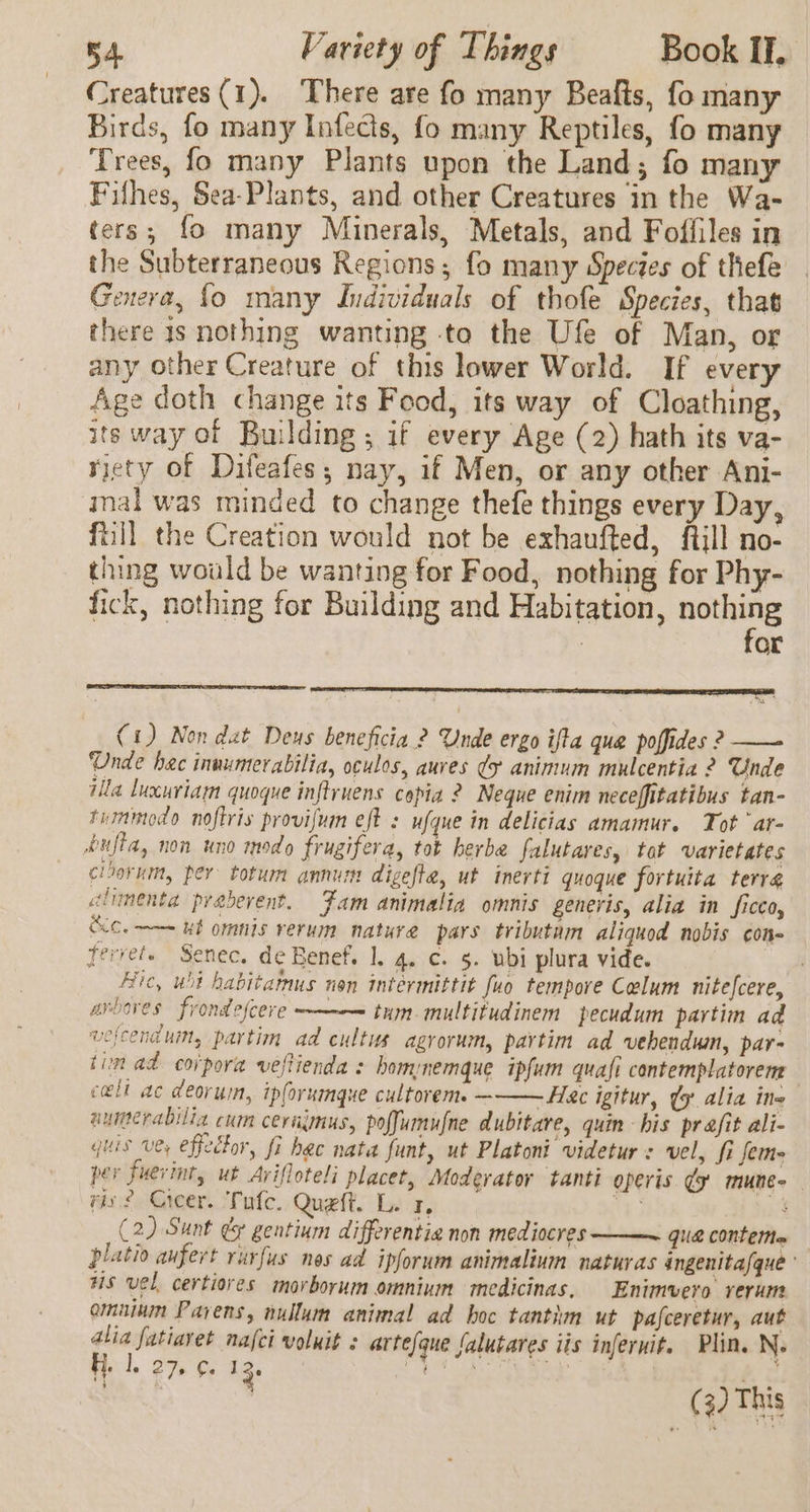 Creatures (1). There are fo many Beafts, fo many Birds, fo many Infecis, fo many Reptiles, fo many Trees, fo many Plants upon the Land; fo many Fifhes, Sea-Plants, and other Creatures in the Wa- ters; fo many Minerals, Metals, and Foffiles in the Subterraneous Regions; fo many Species of thefe Genera, fo many Individuals of thofe Species, that there 1s nothing wanting -to the Ufe of Man, or any other Creature of this lower World. If every Age doth change its Food, its way of Cloathing, its way of Building ; if every Age (2) hath its va- riety of Difeafes; nay, if Men, or any other Ani- inal was minded to change thefe things every Day, ftill the Creation would not be exhaufted, ftill no- thing would be wanting for Food, nothing for Phy- fick, nothing for Building and Habitation, ae . or (1) Non dat Deus beneficia ? Unde ergo ifta que poffides ? —— Unde hac inuumerabilia, oculos, auves ¢y animum mulcentia 2 Unde ila luxuriam quoque inflruens copia ? Neque enim neceffitatibus tan- tummodo noftris provifum eft : ufque in delicias amamur. Tot ‘ar- pufta, non uno modo frugifera, tot herbe falutares, tot varietates cloorum, per totum annum digefte, ut inerti quoque fortuita terra climenta praberent. Fam animalia omnis generis, alia in ficco, CC. ——= ut omnis rerum nature pars tributam aliquod nobis con- ferret. Senec. de Benef. 1. 4, c. 5. ubi plura vide. : Fic, ubi habitamus nen intermittit fuo tempore Colum nitefcere, avbaves frondefcere —————= tum-multitudinem pecudum partinm ad wefcenauim, partim ad cultus agrorum, partim ad vehendum, par- tim ad corpora veftienda : homnemque ipfum quafi contemplatorem cell ac deoruin, ipforumque cultorem. ———Hac igitur, ¢g alia ine aumerabilia cum cerajmus, poffumufne dubitare, quin his prafit ali- quis vey effector, fi hac nata funt, ut Platoni videtur: vel, fi fem- per fuevint, ut Avifloteli placet, Moderator tanti operis ¢y mune- viv? Cicer. Tufc. Queft. L. 1, re if (2) Sunt &amp; gentium differentia non mediocres ——~ que contetta platio aufert rurfus nes ad ipforum animalium naturas ingenita/que’ us vel, certiores morborum omnium medicinas, Enimvero rerum omninm Pavens, nullum animal ad hoc tantim ut pafceretur, aut alia fatiavet nafci voluit : arte/que falutares iis inferwit. Plin. N. i | Hi. lL. 24 13. at