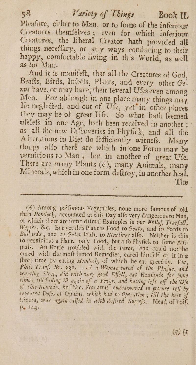 Pleafure, either to Man, or to fome of the inferiour Creatures themfelves; even for which inferiour Creatures, the liberal Creator hath provided all things neceflary, or any ways conducing to their happy, comfortable living in this World, as well as for Man. ) And it is manifeft, that all the Creatures of God, Beafts, Birds, Infects, Plants, and every other Ge- mus have, or may have, their feveral Ufes even among Men. For although in one place many things may Jie neglected, and out of Ufe, yet*in other places they may be of great Ufe. So what hath feemed ufelefs in one Age, hath been received in another : | as all the new Difcoveries in Phyfick, and all the A lrerations in Diet do fufficiently witnefs. Many things alfo there are which in one Form may be pernicious to Man ; but in another of great Ufe. There are many Plants (6), many Animals, many Minerals, which in one form deftroy, in another heal. : | The (6) Among poifonous Vegetables, none more famous of old than Hemlock, accounted at this Day alfo very dangerous to Man, of which there are fome difmal Examples in our Philof, Tranfad, | Wepfer, &amp;c. But yet this Plane is Food to Goats, and its Seeds to fo reraicious a Plane, only Food, butalfo Phyfick to fome Ani- mals, An Horfe troubled with the Farcy, and could nor be cured with the moft famed Remedies, cured himfelf of it ina fhort time by eating Hemlock, of which he eat greedily. Vid, Phil, Tranf. Nr..23t. -nd a Woman cured of the Plague, and wanting Sleep, did with very good Effect, eat Hemlock for fome time , till falling ill again of a Fever, and having left off the Ve of thi¢ Remedy, be (Nic. Fontanus | endeavoured to procure veft by repeated Dojes of Opium. which had no Operation ; till the help of Cicuta, was again called in with defived Succefs, Mead of Poif, Pe t44e, (7) Ie