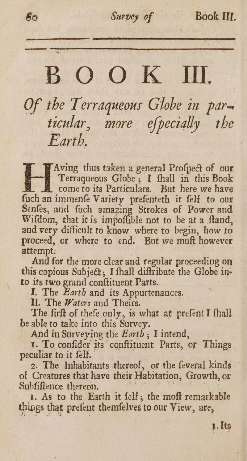 80 Survey of Book III. EF EEE, BOOK UL Of the Terraqueous Globe in par= ticular, more efpectally the Earth, | | | y Aving thus taken a general Profpect of our q Terraqueous Globe ; I fhall in this Book A HE come to its Particulars. But here we have fuch an immenfe Variety prefenteth it felf to our Senfes, and fuch amazing Strokes of Power and Wifdom, that it is impoflible not to be at a ftand, and very difficult to know where to begin, how to proceed, or where to end. But we muft however attempt: And for the more clear and regular proceeding on this copious Subjeét; I fhall diftribute the Globe i 1 to “y two grand conftituent Parts. I. The Earth and its Appurtenances. I. The Waters and Theirs. The firft of thefe only, is what at prefent I fhall be able to take into this Survey. _ And in Surveying the Earth, I intend, 1. To confider its “conftituent Parts, or Things peculiar to it felt. 2. The Inhabitants thereof, or the feveral kinds © of Creatures that have their Habitation, Growth, or Subfiftence thereon. 1, As to the Earth it felf; the moft raniaieaee things that prefent themfelves to our View, are, pte