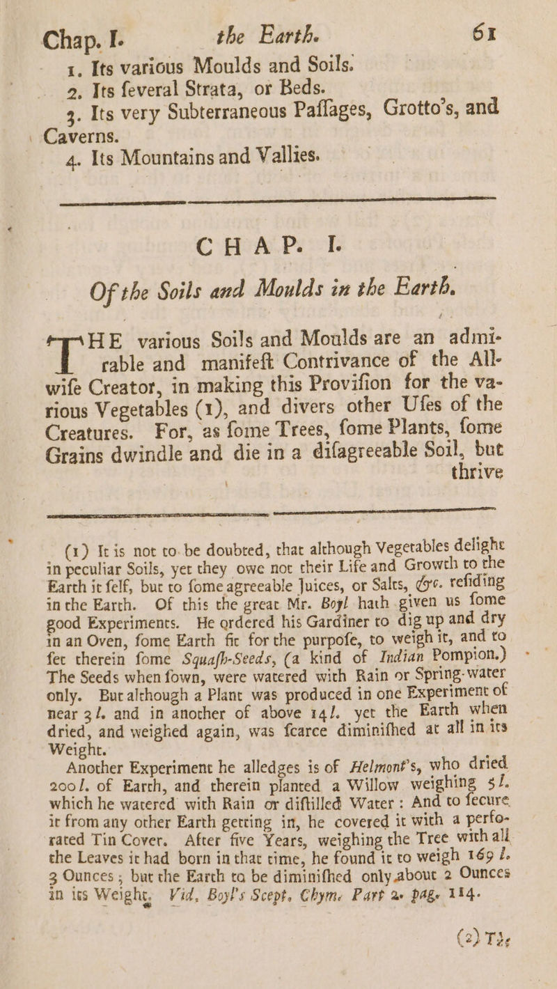 1, Its various Moulds and Soils. 2. Its feveral Strata, or Beds. 3. Its very Subterraneous Paflages, Grotto’s, and Caverns. 4. Its Mountains and Vallies. CHAP. I. Of the Soils and Moulds in the Barth: &lt; Bee various Soils and Moulds are an admi- cable and manifeft Contrivance of the All- wife Creator, in making this Provifion for the va- rious Vegetables (1), and divers other Ufes of the Creatures. For, as fome Trees, fome Plants, fome Grains dwindle and die in a difagreeable a het but torive ane _ (4) Iris not to. be doubred, thar although Vegetables delight in peculiar Soils, yer they owe not their Life and Growth to the Earth it felf, burt to fome agreeable Juices, or Salts, dy. refiding inthe Earth. Of this the great Mr. Bog! hath given us fome good Experiments. He ordered his Gardiner to dig up and dry in an Oven, fome Earth fic for the purpofe, to weigh it, and to fet therein fome Squafh-Seeds, (a kind of Indian Pompion.) The Seeds when fown, were watered with Rain or Spring. water only. Buralthough a Plane was produced in one Experiment of near 3/. and in another of above 14/. yet the Earth when dried, and weighed again, was fcarce diminifhed at all in irs Weight. | Another Experiment he alledges is of Helmont’s, who dried 2001. of Earth, and therein planted a Willow weighing s/. which he watered with Rain or diftilled Water : And to fecure it from any other Earth getting in, he covered it with a perfo- rated Tin Cover. After five Years, weighing the Tree with all the Leaves irhad born in that time, he found it to weigh 169 Z. 3 Ounces ; but the Earth ta be diminifhed only.about 2 Ounces in lis Weight, Vid, Boy's Scept, Chyme Part 2+ page 114. (2) Te