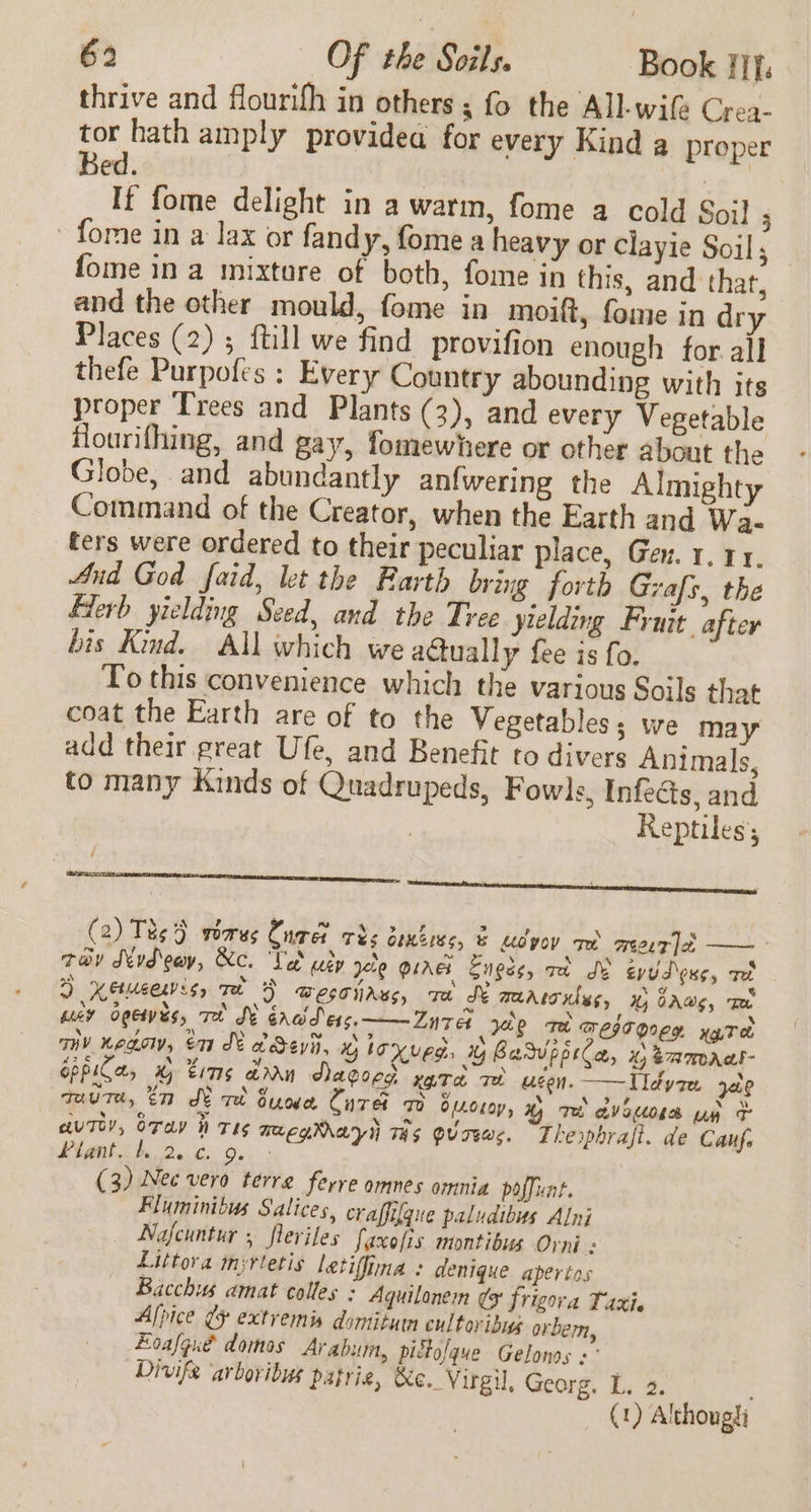 thrive and flourifh in others ; fo the All-wife Crea- tor hath amply providea for every Kind a proper Bed | If fome delight in a warm, fome a cold Soi] ; fome in a lax or fandy, fome a heavy or clayie Soil; fome in a mixture of both, fome in this, and that, and the other mould, fome in moift, fome in dry Places (2); {till we find provifion enough for. all thefe Purpofes : Every Country abounding with its proper Trees and Plants (3), and every Vegetable flourifhing, and gay, fomewhere or other about the Globe, and abundantly anfwering the Almighty Command of the Creator, when the Earth and Wa- ters were ordered to their peculiar place, Gen. 1. 11. And God faid, let the Earth bring forth Grafs, the Hlerb yielding Seed, and the Tree yielding Fruit after bis Kind. All which we actually fee is fo. To this convenience which the various Soils that coat the Earth are of to the Vegetables; we may add their great Ufe, and Benefit to divers Animals, to many Kinds of Quadrupeds, Fowls, Infects, and 3 Reptiles; (2) Ts} gearas Cures rhs bexbees, &amp; udyoy am meee7 | —— tov Nydeay, &amp;c. Vet uty yete guaes Engss, va Se eyud onc, aed ) Ketueevis, met F Wesoirss, ra St marrciles, 1, GAs, Te way ogewis, To WY ércid\ess.——Zn7a she re meseoneg xg.T eb viv nego, en K adevii, x loxved, % Basvpprla, © eamaal- GppiCas G tims dan Aacocd vata ae usen. —Tldyren x29 qauTe, tn Swed Sue Cure oo OLL0L0y, Ky Tet atvoOLe A o- aut, oTay h TEs maegMayl THs gv Tews. Thesphrajt. de Cauf. LUM She Do Ga. (3) Nec vero terre ferre omnes omnia poffunt. Fluminibus Salices, craffifgue paludibus Alni — Nafeuntur , fleriles faxofis montibus Orni : Littora myrtetis letiffina + denique apertos Bacchus amat colles : Aquilonem gg frigora Taxi. Afpice gy extvemis domitumn eultoribug orbem, Loafgue domos Arabum, piflofque Gelonos « Divife ‘arboribus patric, &amp;e. Virgil, Georg, L. 2. ! (1) Althougti