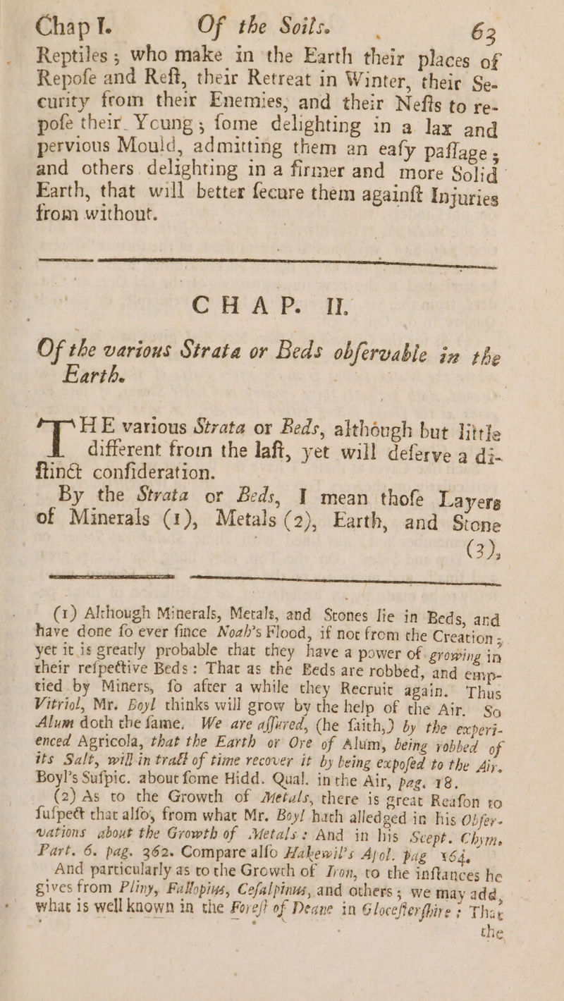 Chap I. Of the Soils. 62 Reptiles ; who make in the Earth their places of Repofe and Reft, their Retreat in Winter, their Se- curity from their Enemies; and their Nefts to re- pofe their Young; fome delighting in a lax and pervious Mould, admitting them an eafy paflage ; and others delighting in a firmer and more Solid Earth, that will better fecure them againft Injuries from without. CHAP. IL Of the various Strata or Beds obfervable in the Earth. , | | HE various Strata or Beds, although but littfe different froin the laft, yet will deferve a di- ftinct confideration. _ By the Strata or Beds, | mean thofe Layers of Minerals (1), Metals (2), Earth, and Stone | (3), eee ee ee (1) Although Minerals, Metals, and Stones lie in Beds, and have done fo ever fince Nozh’s Flood, if not from the Creation 5 yet it is greatly probable chat they have a power of. growing in their refpettive Beds: That as the Beds are robbed, and emp- tied by Miners, fo after a while they Recruit again. Thus Vitriol, Mr. Boyl thinks will grow by the help of the Air. So Alum doth the fame, We are affuved, (he faith,) by the experi- enced Agricola, that the Earth or Ore of Alum, being yobbed of its Salt, will in trad? of time recover it by being expofed to the Airy. Boyl’s Sufpic. about fome Hidd. Qual. inthe Air, peg. 18. (2) As to the Growth of Metals, there is great Reafon to fufpeé that alfo, from what Mr. Boy! hath alledged in his Obfer- vations about the Growth of .Metals: And in his Scept. Chyttts Part, 6. pag. 362. Compare alfo Hakewil’s Apol. pag ¥64, And particularly as to the Growth of Iron, to the inftances he gives from Pliny, Fallopins, Cefalpinus, and others; we may add, what 1s well known in the Fore} of Deane in G loceflerfhire ; That