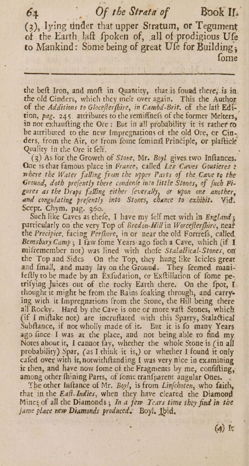 (3), lying tinder that upper Stratum, or Tegument. of the Earth laft {poken of, all of prodigious Ufe to Mankind: Some being of great Ufe for Buildings : ome Pease ese the beft Iron, and moft in Quantity, tharis fourd there;.is in, the old Cinders, which they melt over again. This the Author of the Additions to Gloceflerfhire, in Cambd-Brit. of the latt Edi-. tion, pag. 245. attributes to the remif{nefs of the former Melters, im not exhaufting the Ore: But in all probability ic ts rather co be attributed co che new Impregnations of the old Ore, or Cin-, ders, from the Air, or from fome feminal Principle, or plaftick Quality in the Ore it felf. | : (3) As for the Growth of Stone, Mr. Boyl gives rwo Inftances. One 1s chat famous place in France, called Les Caves Goutieres § where the Water falling from the upper Parts of the Cave to the Ground, doth prefently there condente into little Stones, of fuch Fi- gures as the Drops falling either feverally, or upon one another, and congulating prefently into Stones, chance to exbibit. Vid. Scepr. Chym. pag. 360, | Such like Caves as thefe, I have my felf met with in England ; particularly on the very Top of Bredon-Hill in Worcefferfbire, neat the Precipice, facing Perfhore, in or near the old Fortrefs, called. Bemsbury Camp ; 1 {aw fome Years ago fuch a Cave, which (if I milremember not) was lined with thofe Stalaéical-Stones, on the Top and Sides. On the Top, they hung like Icicles great and {mail, and many lay onthe Ground. They feemed mani- feftly to be made by an Exfudation, or Exftillation of fome pe- trifying Juices out of the rocky Earth there. On the fpot, I. thought ic might be from the Rains foaking through, and carry ing with ic Impregnations from the Stone, the Hull being there ail Rocky. Hard by the Cave is one or more va{t Stones, which (if I miftake not) are incruftated wich this Sparry, Stalatical Subftance, if not wholly made of ic. But it is fo many Years ago fince I was at the place, and noe being able to find my. Notes abour it, I cannot fay, whether the whole Stone is (in all probabilicy) Spar, (as I chink ic is,) or whether I found it only cafed over with it, norwichftanding I was very nice in examining ic then, and have now fome of the Fragments by me, confifting, among other fhining Parts, of fome tranfparenc angular Ones. . The other Inftance of Mr. Boy/, is from Linfchotens who faith, that in the Eaff-Indies, when they have cleared the Diamond Mines of all che Diamonds ; In a few Years time they find in tie fame place new Diamonds produceds Boyl. Ibid. ‘ (4) fe