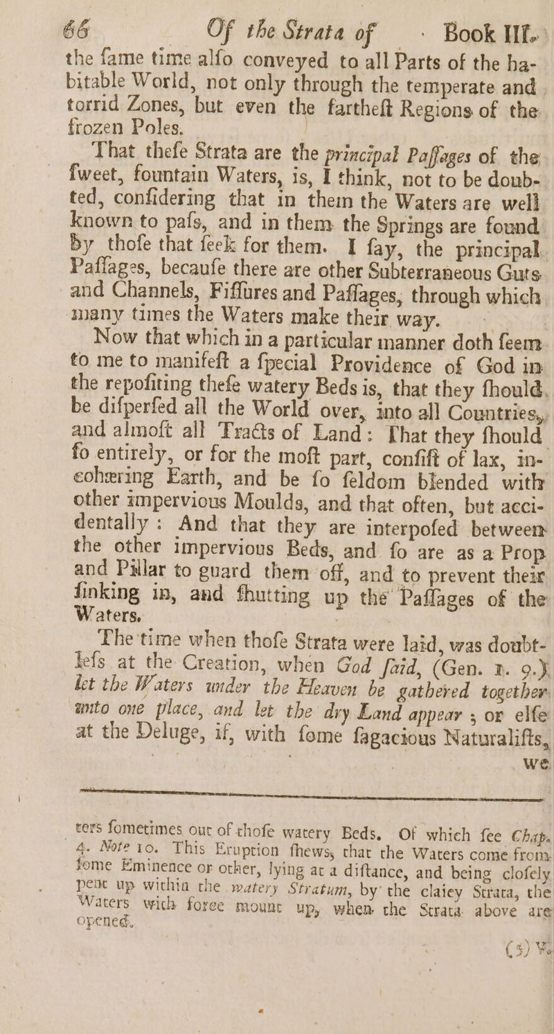 the fame time alfo conveyed to all Parts of the ha- bitable World, not only through the temperate and torrid Zones, but even the fartheft Regions of the frozen Poles, ] That thefe Strata are the principal Paffages of the fweet, fountain Waters, is, I think, not to be doub- ted, confidering that in them the Waters are well known to pafs, and in them the Springs are found by thofe that feek for them. I fay, the principal Paflages, becaufe there are other Subterraneous Guts and Channels, Fiflures and Paffages, through which ‘many times the Waters make their way. soe. Now that which in a particular manner doth feem fo me to manifeft a fpecial Providence of God in the repofiting thefe watery Beds is, that they fhould, be difperfed all the World over, into all Countries, and almoft all Tracts of Land: [hat they fhould fo entirely, or for the moft part, confift of lax, in- eohering Earth, and be fo feldom blended with other impervious Moulds, and that often, but acci- dentally : And that they are interpofed betweem the other impervious Beds, and fo are as a Prop and Pilar to guard them off, and to prevent their finking in, and fhutting up the Paflages of the Waters, ; The time when thofe Strata were laid, was doubt- fefs at the Creation, when God faid, (Gen. 2. 9.), let the Waters under the Heaven be gathered together auto one place, and let the dry Land appear ; or elfe at the Deluge, if, with fome fagactous Naturalifts, oy ne ae we ters fometimes, out of thofe watery Beds, 4, Note to. This Eruption fhews, chat the Waters come from. fome Eminence or other, lying ac a diftance, and being clofely pent up withia the watery Stratum, by the claiey Strata, the Waters with foree mount up, whem the Strata above are opened, Of which fee Chap, (3) Wa