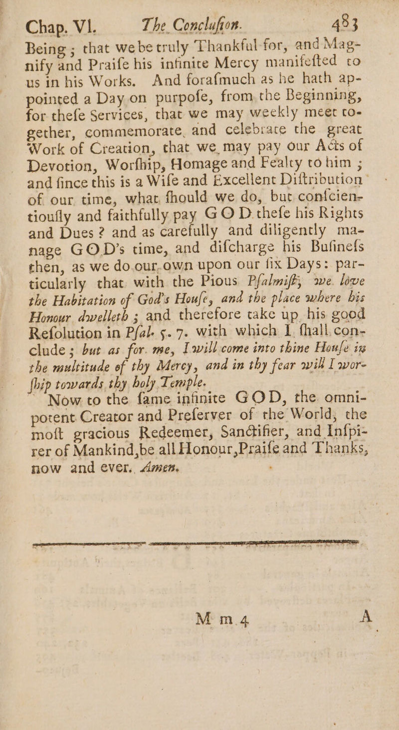 Being ; that we be truly Thankful for, and Mag- nify and Praife his infinice Mercy manifefted co us in his Works. And forafmuch as he hath ap- pointed a Day on purpofe, from the Beginning, for thefe Services, that we may weekly meet to- gether, commemorate, and celebrate the great Work of Creation, that we may pay our Acts of Devotion, Worfhip, Homage and Fealty to him ; and fince this is a Wife and Excellent Diftribution ’ of our time, what fhould we do, but contcien- tioufly and faichfully pay GO D thefe his Rights and Dues 2? and as carefully and diligently ma- nage GOD’s time, and difcharge his Bufinefs then, as we do.our,own upon our fix Days: par- ticularly that with the Pious Pfalmiff, awe. live the Habitation of God's Houfe, and the place where bis Honour dwelleth ; and therefore take up_his good Refolution in Pfal- 5.7. with which 1, fhall,con- clude ; but as for. me, Iwill come into thine Houle ix the multitude of thy Mercy, and in thy fear wil I wore hip towards thy holy Temple. “Now to the fame infinite GOD, the. omni- potent Creator and Preferver of rhe World, the moft gracious Redeemer, Sandifer, and Infpi- rer of Mankind,be all Honour,Praife and Thanks, now and ever. Amen, M m.4 | A