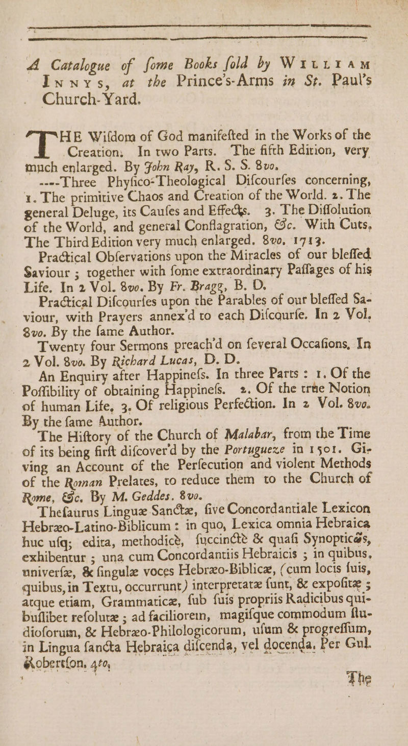 A Catalogue of fome Books fold by WitL1 am Innys, at the Prince’s-Arms in Sz. Paul’s Church- Yard. HE Wifdom of God manifefted in the Works of the Creation; In two Parts. The fifth Edition, very much enlarged. By Fohn Ray, R.S. S. 8v0, ----Three Phyfico-Theolegical Difcourfes concerning, 1. The primitive Chaos and Creation of the World. 2. The general Deluge, its Caufes and Effects. 3. The Diffolution of the World, and general Conflagration, &amp;c. With Cuts, The Third Edition very much enlarged. 8v0, 1713. Practical Obfervations upon the Miracles of our bleffed Saviour ; together with fome extraordinary Paffages of his Life. In 2 Vol. 8vo. By Fr. Bragg, B. D. Practical Difcourfes upon the Parables of our bleffed Sa- viour, with Prayers annex'd to each Difcourfe. In 2 Vol. 8vo. By the fame Author. Twenty four Sermons preach’d on feveral Occafions, In 2 Vol. 8va By Richard Lucas, D. D. An Enquiry after Happinefs. In three Parts : 1. Of the - Poftibiliry of obtaining Happinefs. 2. Of the true Notion of human Life. 3. Of religious Perfection. In 2 Vol. 8vo. By the fame Author. 3 ! The Hiftory of the Church of Malabar, from the Time of its being firft difcover'd by the Portuguexe in 1501. Gi- ving an Account of the Perfecution and violent Methods of the Roman Prelates, to reduce them to the Church of Rome, &amp;c. By M. Geddes. 8v0. Thefaurns Lingue Sanctz, five Concordantiale Lexicon Hebro-Latino-Biblicum : in quo, Lexica omnia Hebraica huc ufq; edira, methodic’, fuccincte &amp; quafi Synopticas, exhibentur ; una cum Concordantiis Hebraicis ; in quibus, univerfe, &amp; fingule voces Hebrzxo-Biblica, (cum locis fuis, quibus, in Textu, occurrunt) interpretatz funt, &amp; expofite ; atque etiam, Grammaticz, fub fuis propriis Radicibus qui- bufliber refolure ; ad faciliorem, magifque commodum ftu- dioforum, &amp; Hebrzo-Philologicorum, ufum &amp; progreffum, in Lingua fancta Hebraica difcenda, vel docenda, Per Gul. — ®obertfon, 4¢0, bat } | The