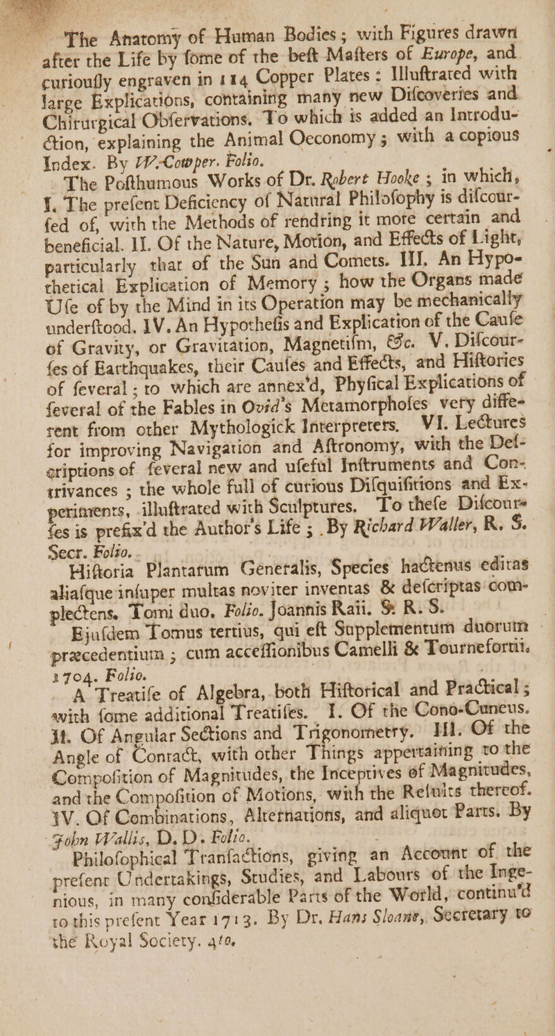 es The Anatomy of Human Bodies; with Figures drawn after the Life by fome of the beft Mafters of Europe, and curioufly engraven in 114 Copper Plates : Iuftrated with large Explications, containing many new Difcoveries and Chirurgical Obfervations, To which is added an Introdu- ction, explaining the Animal Oeconomy 5 with a copious Index. By Cowper. Folio. sted The Pofthumous Works of Dr. Robert Hooke ; in which, {. The prefent Deficiency of Natural Philofophy is difcour- fed of, with the Methods of rendring it mote certain and beneficial. II. Of the Nature, Motion, and Effects of Ligh, particularly that of the Sun and Comets. iJ. An Hypo- thetical Explication of Memory ; how the Organs made Ule of by the Mind in its Operation may be mechanically underftood. IV. An Hypothefis and Explication of the Caufe of Gravity, or Gravitation, Magnetifm, &amp;c. V. Difcour- fes of Earthquakes, their Caufes and Effects, and Hiftories of feveral ; to which are annex'd, Phyfical Explications of feveral of the Fables in Ovéd’s Metamorphofes very diffe- rent from other Mythologick Interpreters, VI. Lectures for improving Navigation and Aftronomy, with the Def- griptions of feveral new and ufeful Inftruments and Con- trivances ; the whole full of curious Difquifitions and Ex- periments, -illuftrated with Sculptures. To thefe Difcours fes is prefix'd the Author's Life ; By Richard Waller, R. S. Secr. Folto.... “a Hiftoria Plantatum Generalis, Species hactenus editas aliafque infuper multas noviter inventas &amp; deferiptas com- plectens, Tomi duo, Folio. Joannis Raii. S R.S. | Bjafdem Tomus tertius, qui eft Supplementum duorutn » precedentium ; cum acceffionibus Camelli &amp; Tournefortii. 3704. Folio. ; ; A Treatife of Algebra, both Hiftorical and Practical ; with fome additional Treatifes. 1. Of the Cono-Caneus. 31. Of Angular Sections and Trigonometry. TH. Of the Angle of Contact, with other Things appertaining to the Compofition of Magnitudes, the Inceptives of Magnitudes, and the Compofition of Motions, with the Re{nits thereof. 1V. Of Combinations, Alrernations, and aliquot Parts, By Fobn Wallis, D. D. Folze. Philofophical Tranfactions, giving an Account of the prefenr Undertakings, Studies, and Labours of. the Inge- nious, in many confiderable Parts of the World, continu’d ro this prefent Year 1713, By Dr. Hans Sloane,. Secretary to the Royal Society. 4fe .