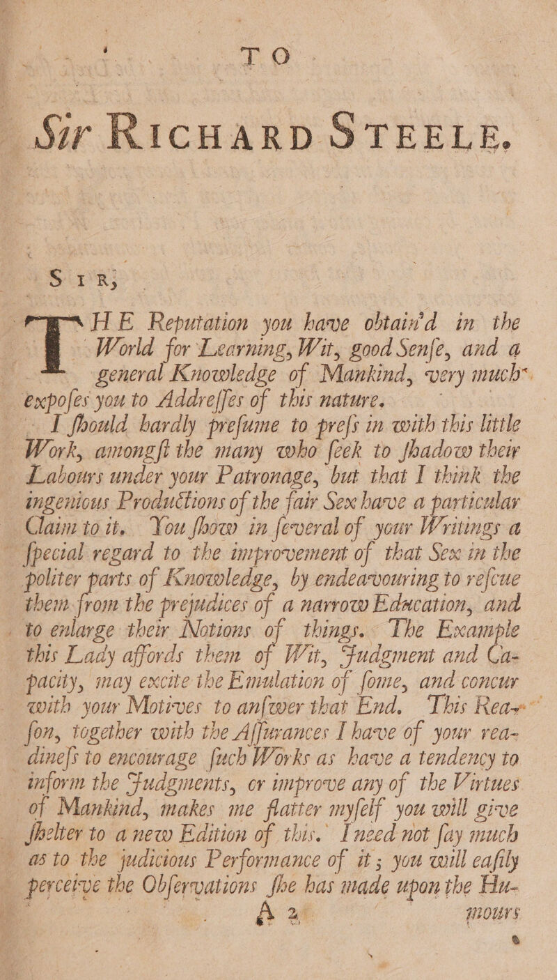 | Sir RICHARD STEELE. DST ae res HE Reputation you have obtain’d in the OÙ old for Learning, Wit, good Senfe, and a 1 general Knowledge of Mankind, very much* expofes you to Addreffes of this nature. rae | I fhould hardly prefume to prefs in with this little Work, amongfi the many who feek to shadow theiy … Labours under your Patronage, but that I think the ingenious Productions of the fair Sex have a particular … Claim itoit. You how in feveral of your Writings a … fpecial regard to the improvement of that Sex in the politer parts of Knowledge, by endeavouring to refcue them from the prejudices of a narrow Edacation, and _ to enlarge thew Notions of things. The Example this Lady affords them of Wit, Fudgment and Ca- pacity, may excite the Emulation of fome, and concur with your Motives to anfewer that End. This Reax™ fon, together with the Affurances I have of your rea- dines to encourage uch Works as have a tendency to inform the Fudgments, or unprove any of the Virtues of Mankind, makes me flatter myfelf you will give … fhelier to anew Edition of this. [need not fay much … ato the judicious Performance of it ; you will eafily … perceive the Obfervations fhe has made upon the Hu- 4 ek Nm ee HHIOUTS Ù | à