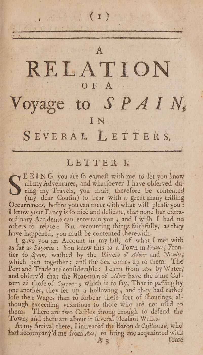 ee | | : (rj aba \ SrA RELATION OFA lope Severna Poe TE RB §: LETTER I: ‘allmy Adventures, and whatfoever I have obferved du- ring my Travels, you muft therefore be contented (my dear Coufin) to bear with a great many trifling others to relate: But recounting things faithfully, as they have happened, you muft be contented therewith. I gave you an Account in my laft, of what I met with as far as Bayonne : You know this is a Town in France, Fron- tier to Spain, wafhed by the Rivers d’ Adour and Nivelle, which join together; and the Sea comes up ro them. The Port and Trade are confiderable: Icame from Axe by Water; tom as thofe of Carrene ; which is to fay, That in pafling by lofe their Wages than to forbear thefe fort of fhoutings, al- though exceeding vexatious to thofe who aré not ufed to them. ‘There are two Caftles ftrong enough to defend the Town; and there are about it feveral pleafant Walks. _ At my Arrival there, I intreatéd the Baron de Caftleneau, who fouie 3