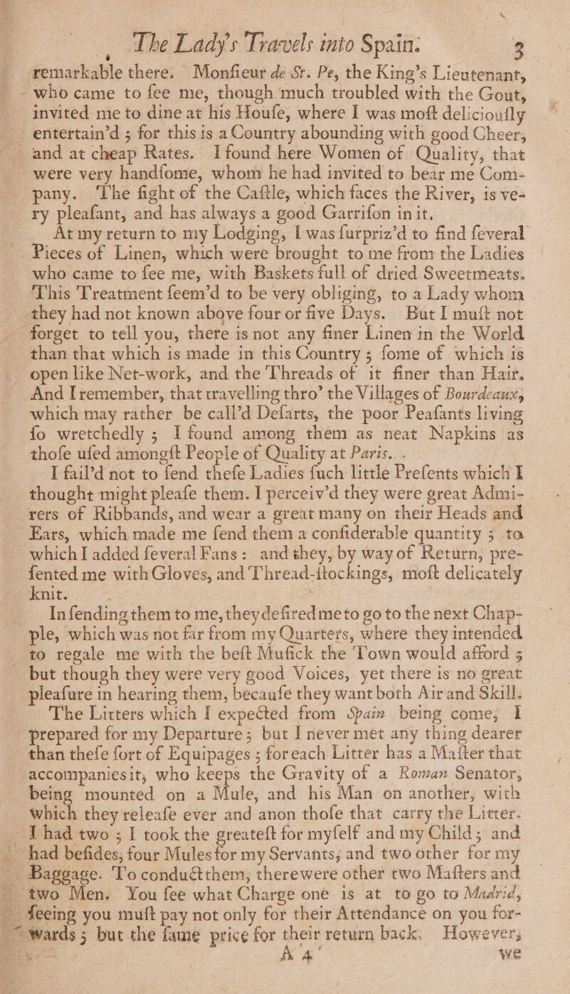 remarkable there. Monfieur de St. Pe, the King’s Lieutenant, _- who came to fee me, though much troubled with the Gout, invited me to dine at his Houfe, where I was moft delicioufly _ entertain’d ; for this is a Country abounding with good Cheer; and at cheap Rates. Ifound here Women of Quality, that were very handfome, whom he had invited to bear me Com- pany. ‘lhe fight of the Caftle, which faces the River, is ve- ry pleafant, and has always a good Garrifon init, é At my return to my Lodging, I was {urpriz’d to find feveral _. Pieces of Linen, which were brought to me from the Ladies who came to fee me, with Baskets full of dried Sweetmeats. This Treatment feem’d to be very obliging, to a Lady whom . they had not known above four or five Days. But I muft not forget to tell you, there isnot any finer Linen in the World than that which is made in this Country ; fome of which is _ open like Net-work, and the Threads of it finer than Hair. And I remember, that travelling thro’ the Villages of Bourdeaux, which may rather be call’d Defarts, the poor Peafants living fo wretchedly ; I found among them as neat Napkins as thofe ufed amongft People of Quality at Paris... I fail’d not to fend thefe Ladies fuch little Prefents which I thought might pleafe them. I perceiv’d they were great Admi- rers of Ribbands, and wear a great many on their Heads and Ears, which made me fend them a confiderable quantity ; ta which I added feveral Fans: and they, by way of Return, pre- fented me with Gloves, and Thread-itockings, moft delicately knit. | &gt; | _ Infending them to me,theydefiredmeto go to the next Chap- ple, which was not far from my Quarters, where they intended to regale me with the beft Mufick the ‘Town would afford 5 _ but though they were very good Voices, yet there is no great pleafure in hearing them, becaufe they want both Air and Skill. The Litters which I expected from Spain being come, 1 prepared for my Departure; but I never met any thing dearer than thefe fort of Equipages ; foreach Litter has a Mafter that accompaniesit, who keeps the Gravity of a Roman Senator, being mounted on a Mule, and his Man on another; with _ which they releafe ever and anon thofe that carry the Litter. + Thad two ; I took the greateft for myfelf and my Child; and … had befides, four Mules for my Servants; and two other for my € Baggree. To conduétthem; therewere other two Mafters and i en. You fee what Charge one is at to go to Madrid, _ feeing you muft pay not only for their Attendance on you for- fc wards ; but the fame price for their return back. However, 15 À 4 we