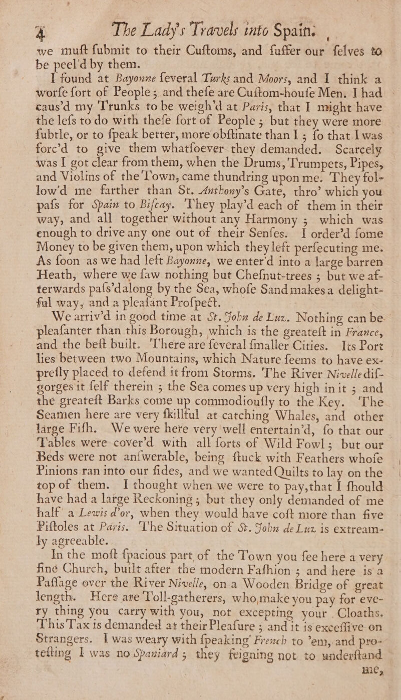 we muft fubmit to their Cuftoms, and fuffer our felves to be peel'd by them. I found at Bayonne feveral Turks and Moors, and 1 think a worfe fort of People; and thefe are Cuftom-houfe Men. I had : caus’d my ‘Trunks to be weigh'd at Paris, that I might have the lefs to do with thefe fort of People ; but they were more fubtle, or to fpeak better, more obftinate than I ; fo that Iwas | forc’d to give them whatfoever they demanded. Scarcely was I got clear from them, when the Drums, T'rumpets, Pipes, and Violins of the Town, came thundring upon me. They fol- low'd me farther than St. dnthony’s Gate, thro’ which you pafs for Spain to Bifcay. ‘They play’d each of them in their way, and all together without any Harmony ; which was enough to drive any one out of their Senfes. I order’d fome Money to be given them, upon which they left perfecuting me. As foon as we had left Bayonne, we enter’d into a large barren _ Heath, where we faw nothing but Chefnut-trees ; but we af- terwards pafs’dalong by the Sea, whofe Sand makes a delight- ful way, and a pleafant Profpe@t. We arriv’d in good time at St. John de Luz. Nothing can be. leafanter than this Borough, which is the greateft in France, and the beft built. here are feveral fmaller Cities. Ics Port lies between two Mountains, which Nature feems to have ex- prefly placed to defend it from Storms. The River Nivelle dif- gorges it felf therein ; the Sea comes up very high init ; and the greateft Barks come up commodioufly to the Key. ‘The Seamen here are very fkilltul at catching Whales, and other large Fifh. We were here very well entertain’d, fo that our | Tables were cover’d with all forts of Wild Fowl; but our Beds were not anfwerable, being ftuck with Feathers whofe Pinions ran into our fides, and we wanted Quilts to lay on the © top of them. I thought when we were to pay,that I fhould have had a large Reckoning ; but they only demanded of me half’ a Lewis d’or, when they would have coft more than five Piftoles at Paris. ‘The Situation of St. Sohu de Luz is extream- ly agreeable. In the moft {pacious part of the Town you fee here a very finé Church, built after the modern Fafhion ; and here is a Paflage over the River Nivelle, on a Wooden Bridge of great length. Here are T'oll-gatherers, who,make you pay for eve- ry thing you carry with you, not excepting your . Cloaths. This Tax is demanded at their Pleafure ; and it is exceffive on Strangers. | was weary with {peaking' French to ’em, and pro- telling I was no Spaniard; they feigning not to underftand mie,