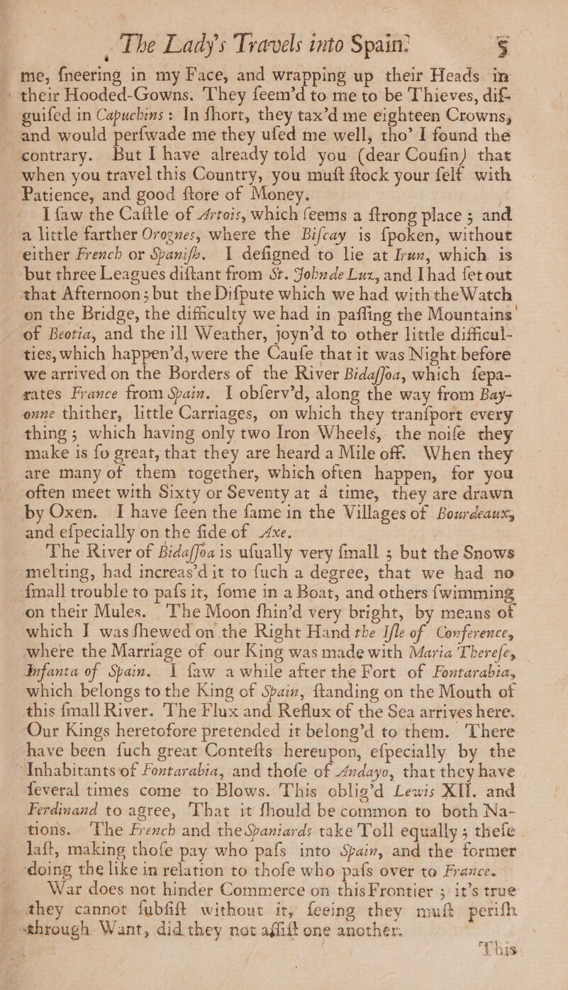 _ me, fneering in my Face, and wrapping up their Heads in : their Hooded-Gowns. They feem’d to me to be Thieves, dif guifed in Capucbins : In fhort, they tax’d me eighteen Crowns, and would perfwade me they ufed me well, tho’ I found the contrary. But I have already told you (dear Coufin) that when you travel this Country, you mutt ftock your felf with Patience, and good ftore of Money. I faw the Caftle of Artois, which feems a ftrong place ; and a little farther Orognes, where the Bifcay is fpoken, without either French or Sbamifh. 1 defigned to lie at Iran, which is _ but three Leagues diftant from St. Jobude Luz, and [had {et out that Afternoon; but the Difpute which we had with the Watch en the Bridge, the difficulty we had in paffing the Mountains’ of Beotia, and the ill Weather, joyn’d to other little difficul- ties, which happen’d,were the Caufe that it was Night before we arrived on the Borders of the River Bidaffoa, which fepa- rates France from Spain. I obferv’d, along the way from Bay- onne thither, little Carriages, on which they tranfport every thing ; which having only two Iron Wheels, the noife they make is fo great, that they are heard a Mile of. When they are many of them together, which often happen, for you | often meet with Sixty or Seventy at 4 time, they are drawn by Oxen. I have feen the fame in the Villages of Bourdeaux, and efpecially on the fide of Axe. The River of Bidaffoa is ufually very fall ; but the Snows melting, had increas’d it to fuch a degree, that we had no {mall trouble to pafs it, {ome in a Boat, and others fwimming on their Mules. The Moon fhin’d very bright, by means of which I was fhewed on the Right Hand the Ifle of Conference, where the Marriage of our King was made with Maria Therefe, Enfanta of Spain. I faw awhile after the Fort of Fontarabia, which belongs to the King of Spaix, {tanding on the Mouth of this {mall River. The Flux and Reflux of the Sea arrives here. Our Kings heretofore pretended it belong’d to them. ‘There have been fuch great Contefts hereupon, efpecially by the “Inhabitants of Fontarabia, and thofe of Andayo, that they have | feveral times come to Blows. This oblig’d Lewis XII. and Ferdinand to agree, That it fhould be common to both Na- tions. ‘The French and the Spaniard: take Toll equally ; thefe . laft, making thofe pay who pafs into Spain, and the former doing the like in relation to thofe who pafs over to France. War does not hinder Commerce on this Frontier ; it’s true M they cannot fubfift without it, feeing they muft perifh through Want, did they not affift one another. , ; This: