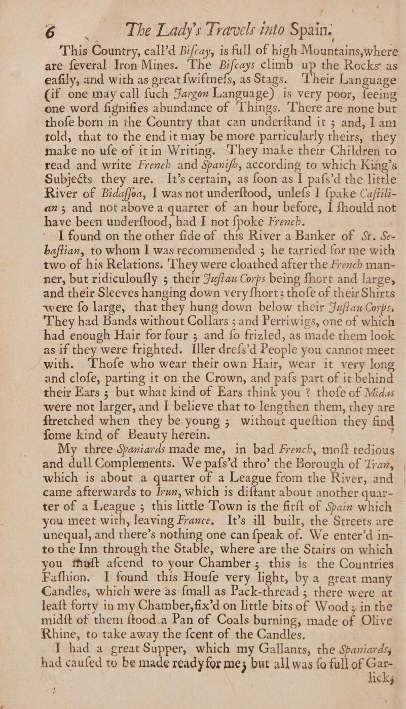 \ 6 . The Lady's Travels into Spain. This Country, call’d Bifcay, is full of high Mountains,where are feveral Iron Mines. The Bifcays climb up the Rocks as eafily, and with as great {wiftnefs, as Stags. Their Language Gf one may call fuch Gargon Language) is very poor, feeing one word fignifies abundance of Things. ‘There are none but thofe born in the Country that can underftand it ; and, lam told, that to the end it may be more particularly theirs, they make no ufe of itin Writing. They make their Children to read and write French and Spanifh, according to which King’s Subjects they are. It’s certain, as foon as I pafs’d the little River of Bidaffoa, | was not underftood, unlefs I {pake Ca/fili- an ; and not above a quarter of an hour before, I fhould not have been underftood, had I not fpoke French. | I found on the other fide of this River a Banker of St. Se- baftian, to whom I was recommended ; he tarried for me with two of his Relations. They were cloathed after the French man- ner, but ridiculoufly ; their Ju/tau Corps being fhort and large, and their Sleeves hanging down very fhort ; thofe of their Shirts were fo large, that they hung down below their Jujtau Corps, They had Bands without Collars ; and Perriwigs, one of which had enough Hair for four ; and fo frizled, as made them look as if they were frighted. Iller drefs’d People you cannot meet with. ‘Thofe who wear their own Hair, wear it very long and clofe, parting it on the Crown, and pafs part of it behind their Ears ; but what kind of Ears think you ? thofe of Midus were not larger, and I believe that to lengthen them, they are ftretched when they be young ; without queftion they find fome kind of Beauty herein. ‘ My three Spaniards made me, in bad French, moft tedious and dull Complements. We pafs’d thro’ the Borough of Tran, which is about a quarter of a League from the River, and came afterwards to Irun, which is diftant about another quar- ter of a League ; this little Town is the firft of Spain which you meet with, leaving France. It’s ill built, the Streets are unequal, and there’s nothing one can {peak of. We enter’d in- to the Inn through the Stable, where are the Stairs on which you fhwt afcend to your Chamber ; this is the Countries Fafhion. I found this Houfe very light, by a great many Candles, which were as {mall as Pack-thread ; there were at leaft forty in my Chamber,fix’d on little bits of Wood ; in the midit of them ftood.a Pan of Coals burning, made of Olive Rhine, to take away the fcent of the Candles. T had a great Supper, which my Gallants, the Spaniards, had caufed to be made ready for me; but all was fo full of Gar- hicks
