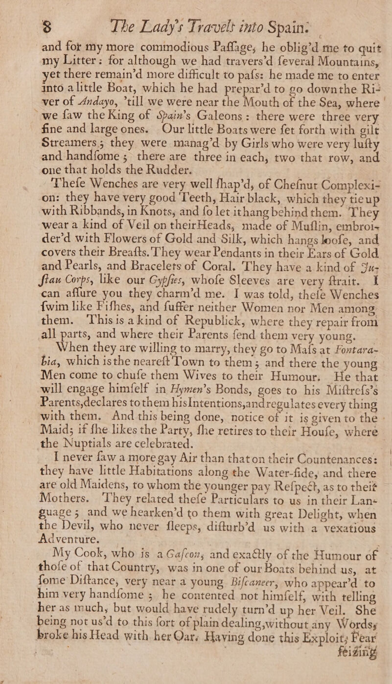 and for my more commodious Paflage; he oblig’d me to quit my Litter: for although we had travers’d feveral Mountains, yet there remain’d more difficult to pafs: he made me to enter into alittle Boat, which he had prepar’d to go downthe Ri- ver of Andayo, *till we were near the Mouth of the Sea, where | we faw the King of Spain’s Galeons : there were three very fine and large ones. Our little Boats were fet forth with gilt Streamers; they were manag’d by Girls who were very lufty and handfome ; there are three in each, two that row, and one that holds the Rudder. | Thefe Wenches are very well fhap’d, of Chefnur Complexi- on: they have very good T'eeth, Hair black, which they tieup with Ribbands, in Knots, and fo let ithang behind them. They wear a kind of Veil on theirHeads, made of Muflin, embroi- der’d with Flowers of Gold and Silk, which hangs loofe, and covers their Breafts. They wear Pendants in their Ears of Gold and Pearls, and Bracelets of Coral. ‘They have a kind of Ju- Siau Corps, like our Gypfies, whofe Sleeves are very ftrait. I can affure you they charm’d me. I was told, thefe Wenches {wim like Fifhes, and fuffer neither Women nor Men among them. This is a kind of Republick, where they repair from all parts, and where their Parents fend them very young. When they are willing to marry, they go to Mais at Fontara- bia, which isthe neareft Town to them; and there the young Men come to chufe them Wives to their Humour, He that will engage himfelf in Hymen’s Bonds, goes to his Miftrefs’s Parents,declares to them hisIntentions,andregulates every thing with them. And this being done, notice of it is given to the : Maid; if fhe likes the Party, fhe retires to their Houfe, where the Nuptials are celebrated. | I never faw a more gay Air than thaton their Countenances: | they have little Habitations along the Water-fide, and there are old Maidens, to whom the younger pay Refpeét, as to theit Mothers. ‘They related thefe Particulars to us in their Lan: guage; and we hearken’d to them with great Delight, when the Devil, who never fleeps, difturb’d us with a vexatious Adventure. | Rat LE : My Cook, who is a Gafcon, and exaétly of the Humour of thofe of that Country, was in one of our Boats behind us, at fome Diftance, very near a young Bifcaneer, who appear’d to him very handfome ; he contented not himfelf, with telling her as much, but would have rudely turn’d up her Veil. She being not us’d to this fort of plain dealing,without any Words; broke his Head with her Qar. Having done this Exploit; Fear | feiding