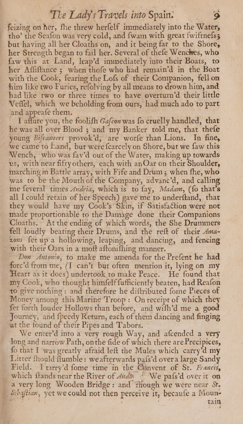 feizing on her, fhe threw herfelf immediately into the Water, | tho’ the Seafon was very cold, and fwam with great fwiftnefs; but having all her Cloaths on, and it being far to the Shore, her Strength began to fail her. Several of thefe Wenckes, who - faw this at Land, leap’d immediately into their Boats, to her Affiftance ; when thofe who had remain’d in the Boat with the Cook, fearing the Lofs of their Companion, fell on him like two Furies, refolving by all means to drown him, and had like two or three times to have overturn’d their little Vefel, which we beholding from ours, had much ado to part ond appease then 3 + om | J affure you, the foolifh Gafcon was fo cruelly handled, that he was all over Blood ; and my Banker told me, that thefe young Bifcaneers provok’d, are worfe than Lions. In fine, ‘we came to Land, but were fcarcely on Shore, but we faw this Wench, who was fav’d out of the Water, making up towards vs, with near fifty others, each with anOar on their Shoulder, | marching m Battle array, with Fife and Drum; when fhe, who was to be the Mouth of the Company, advanc’d, and calling me feveral times Andria, which is to fay, Madam, (fo that’s all I could retain of her Speech) gave me to.underftand, that they would have my Cook’s ‘Skin, if Satisfaétion were not made proportionable to the Damage done their Companions Cloaths,- At the ending of which words, the She Drummers — fell loudly beating their Drums, and the reft of their ma- zovs fet up a hollowing, leaping, and dancing, and fencing with their Oars in a moft aftonifhing manner. ~ Don Antonio, to make me amends for the Prefent he had forc’d from me, (I can’t but often mention it, lying on my Heart as it does) undertook to make Peace. He found that my Cook, who thought himfelffufficiently beaten, had Reafon +0 give nothing’: and therefore he diftributed fome Pieces of Money among this Marine Troop: On receipt of which they fet forth louder Hollows than before, and wifh’d me a good Journey, and fpeedy Return, each of them dancing and finging — at the found of their Pipes and Tabors. We enter’d into a very rough Way, and afcended a very long and narrow Path, onthe fide of which there are Precipices, fo that I was greatly afraid left the Mules which carry’d my Litter fhould fumble: weafterwards pafs’d over a large Sandy Field. I tarry d fome time in the Gonvent of St. Francis, _ which ftands near the River of 4zd@ ~ We pafs’d over it on _ a very long Wooden Bridge: and #hough we were near St. _ Sebaftian, yet we could not then perceive it, becaufe a Moun- met 1 | PEN tain