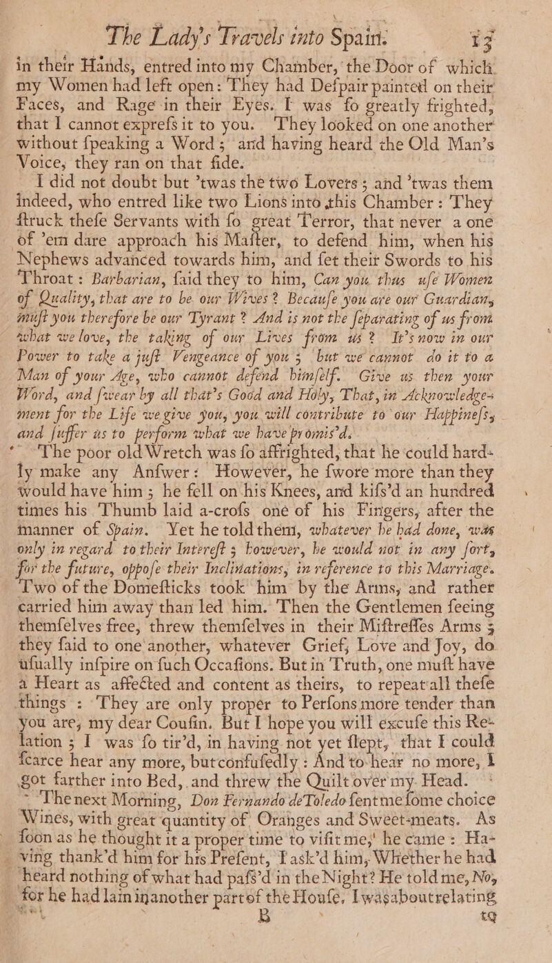 in their Hands, entred into my Chamber, the Door of which. _ my Women had left open: They had Defpair painted on their Faces, and Rage in their Eyes. E was fo greatly frighted, that I cannot exprefs it to you. They looked on one another without {peaking a Word; and having heard the Old Man’s Voice, they ran on that fide. — | ; Ï did not doubt but *twas the two Lovers ; and ’twas them indeed, who entred like two Lions into this Chamber : They ftruck thefe Servants with fo Se Terror, that never a one of ’em dare approach his Mafter, to defend him, when his Nephews advanced towards him, and fet their Swords to his Throat : Barbarian, faid they to him, Can you thus ufe Women of Quality, that are to be our Wives? Becaufe you are our Guardian, muft you therefore be our Tyrant ? And is not the feparating of us from what we love, the taking of our Lives from us? It’s now in our Power to take a juft Vengeance of you 3 but we cannot do it to a Man of your Age, who cannot defend him/elf. Give us then your Word, and [wear by all that’s Good and Holy, That, in Acknowledge ment for the Life we give you, you will contribute to our Happinels, - and fuffer as to perform what we bave promis ds ‘The poor old Wretch was fo affrighted, that he could hard: ly make any Anfwer: However, he {wore more than they would have him; he fell on his Knees, and kifs’d an hundred times his Thumb laid a-crofs oné of his Fingers, after the manner of Spain. Yet hetoldthem, whatever be bad done, was only in regard to their Intereft 3 kowever, be would not in any fort, for the future, oppofe their Iuclivations, in reference to this Marriage. _ Two of the Domefticks took him by the Arms, and rather carried him away than led him. Then the Gentlemen feeing themfelves free, threw themfelves in their Miftreffes Arms 5 they faid to one another, whatever Grief, Love and Joy, do. ufually infpire on fuch Occafions. But in Truth, one muft have a Heart as affected and content as theirs, to repeatall thefe things : They are only proper to Perfons more tender than you are, my dear Coufin. But I hope you will excufe this Re- lation ; I was {0 tir’d, in having not yet flept, that E could fcarce hear any more, butconfufedly : And to:hear no more, À got farther into Bed, and threw the Quilt over my. Head. ~ Thenext Morning, Don Fernando deToledo fentmefome choice Wines, with great quantity of Oranges and Sweet-meats. As foon as he thought it a proper time to vifit me,' he canie: Ha- _ ving thank’d him for hts Prefent, Fask’d him, Whether he had ‘heard nothing of what had paf$’d in the Night? He told me, No; for he had lam inanother partof the Houfe, Iwasaboutrelating mf , B > tQ